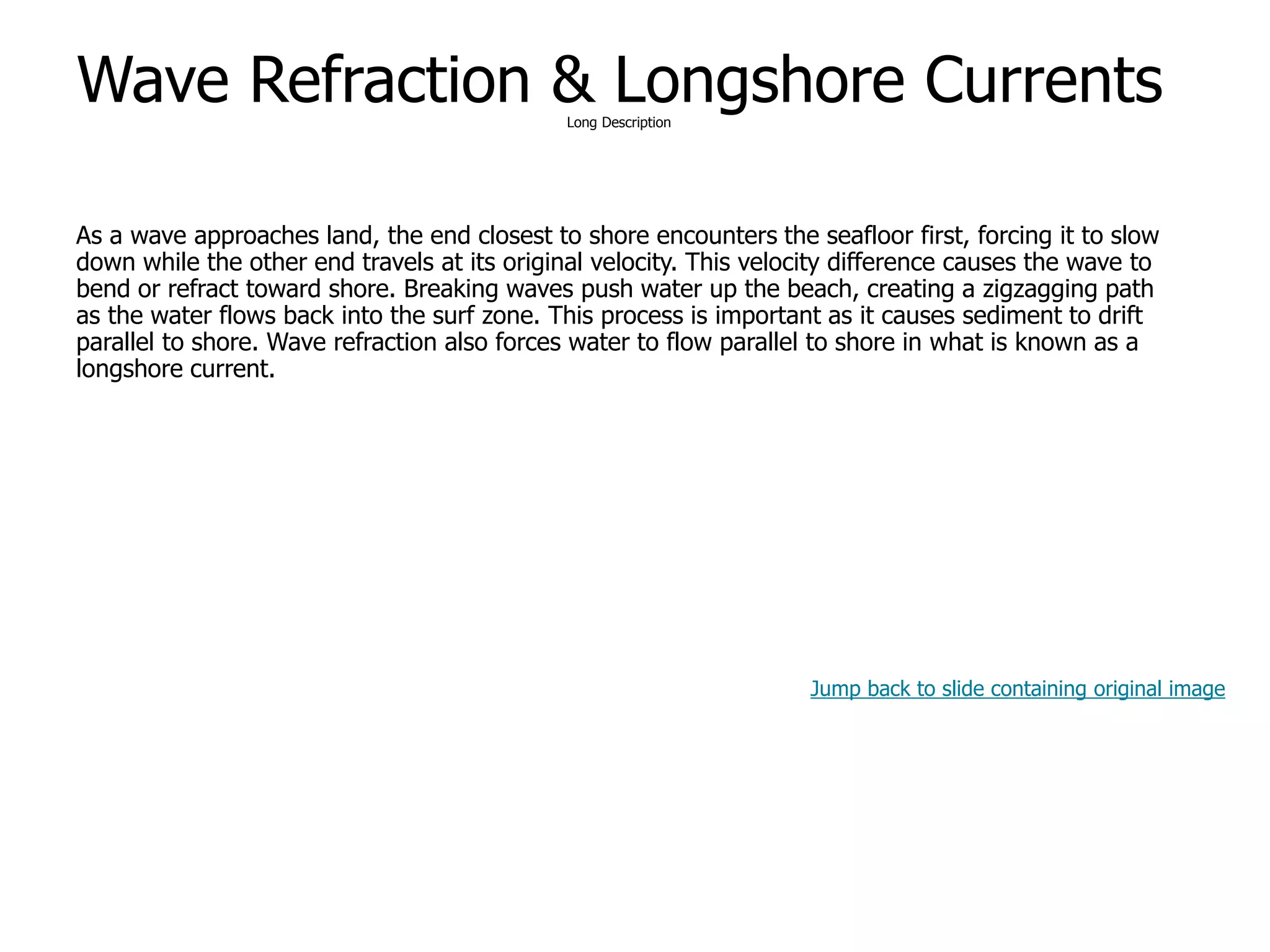 9-42
Wave Refraction & Longshore CurrentsLong Description
As a wave approaches land, the end closest to shore encounters the seafloor first, forcing it to slow
down while the other end travels at its original velocity. This velocity difference causes the wave to
bend or refract toward shore. Breaking waves push water up the beach, creating a zigzagging path
as the water flows back into the surf zone. This process is important as it causes sediment to drift
parallel to shore. Wave refraction also forces water to flow parallel to shore in what is known as a
longshore current.
Jump back to slide containing original image
 