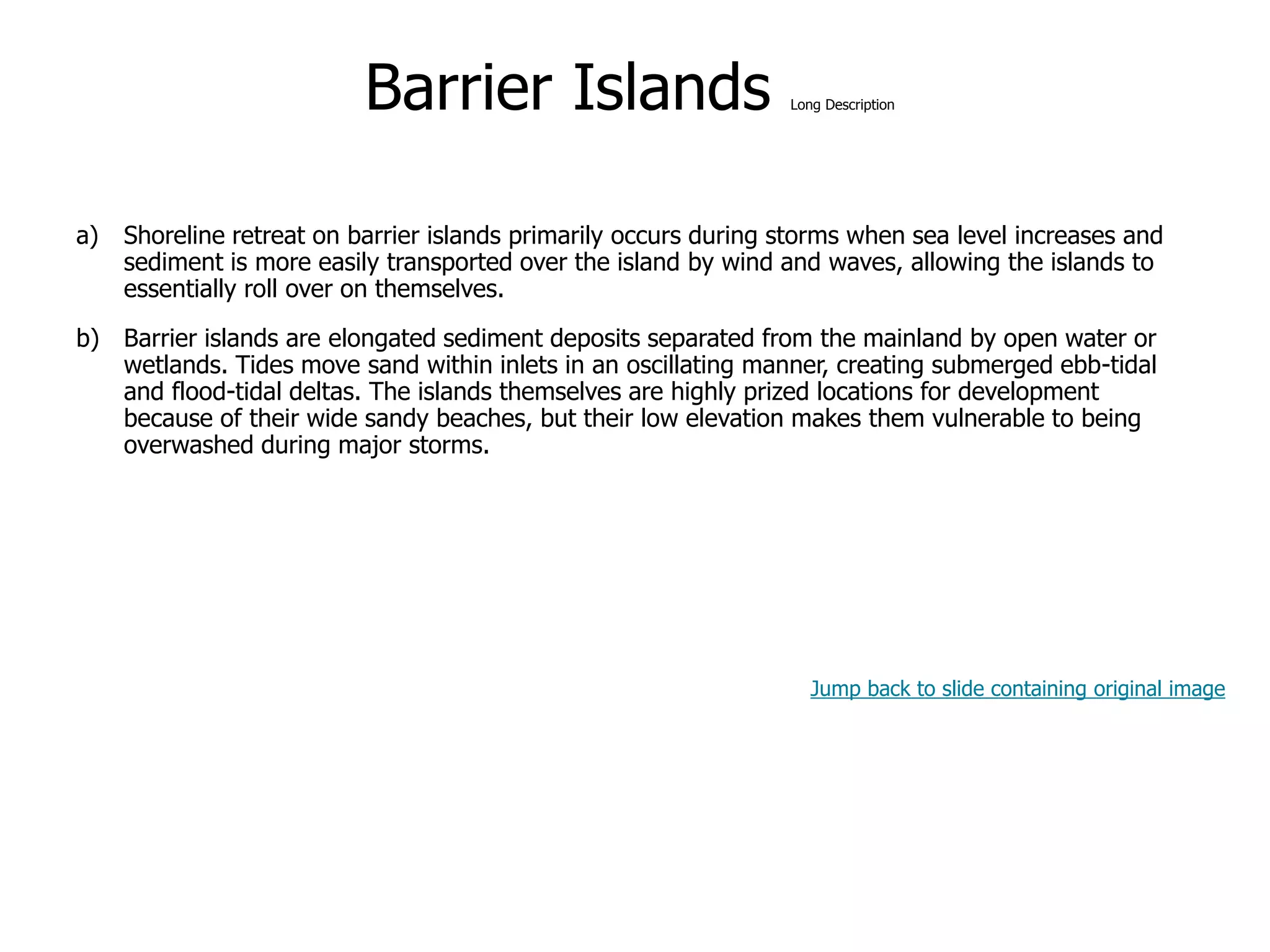 9-45
Barrier Islands Long Description
a) Shoreline retreat on barrier islands primarily occurs during storms when sea level increases and
sediment is more easily transported over the island by wind and waves, allowing the islands to
essentially roll over on themselves.
b) Barrier islands are elongated sediment deposits separated from the mainland by open water or
wetlands. Tides move sand within inlets in an oscillating manner, creating submerged ebb-tidal
and flood-tidal deltas. The islands themselves are highly prized locations for development
because of their wide sandy beaches, but their low elevation makes them vulnerable to being
overwashed during major storms.
Jump back to slide containing original image
 