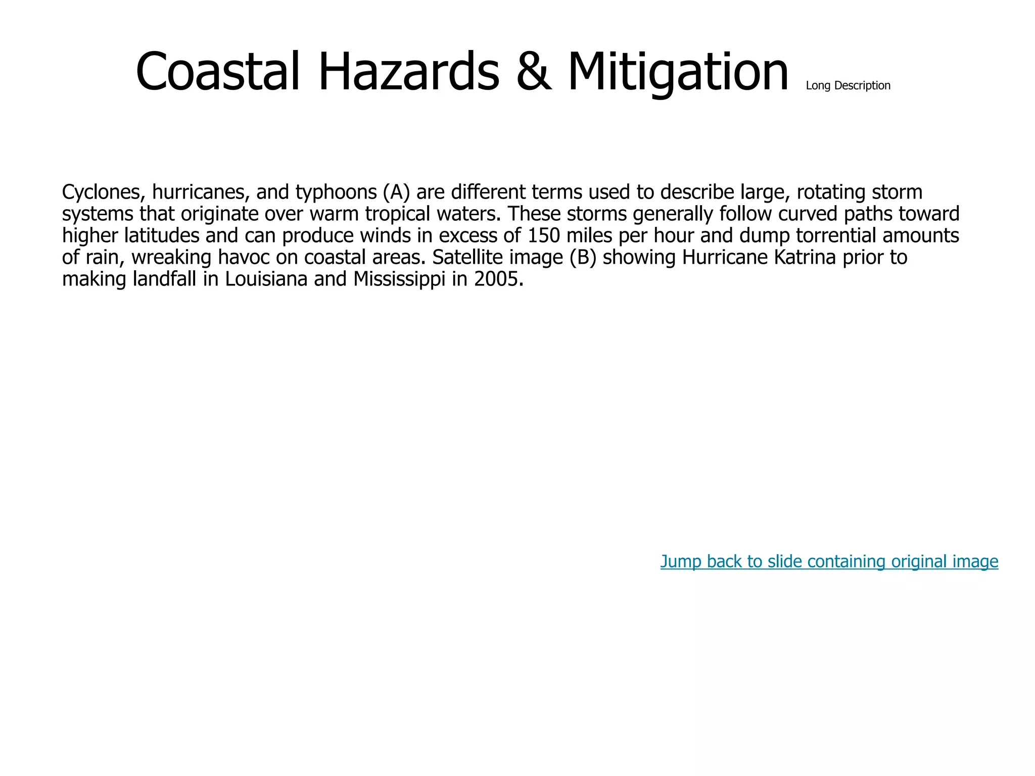 9-46
Coastal Hazards & Mitigation Long Description
Cyclones, hurricanes, and typhoons (A) are different terms used to describe large, rotating storm
systems that originate over warm tropical waters. These storms generally follow curved paths toward
higher latitudes and can produce winds in excess of 150 miles per hour and dump torrential amounts
of rain, wreaking havoc on coastal areas. Satellite image (B) showing Hurricane Katrina prior to
making landfall in Louisiana and Mississippi in 2005.
Jump back to slide containing original image
 