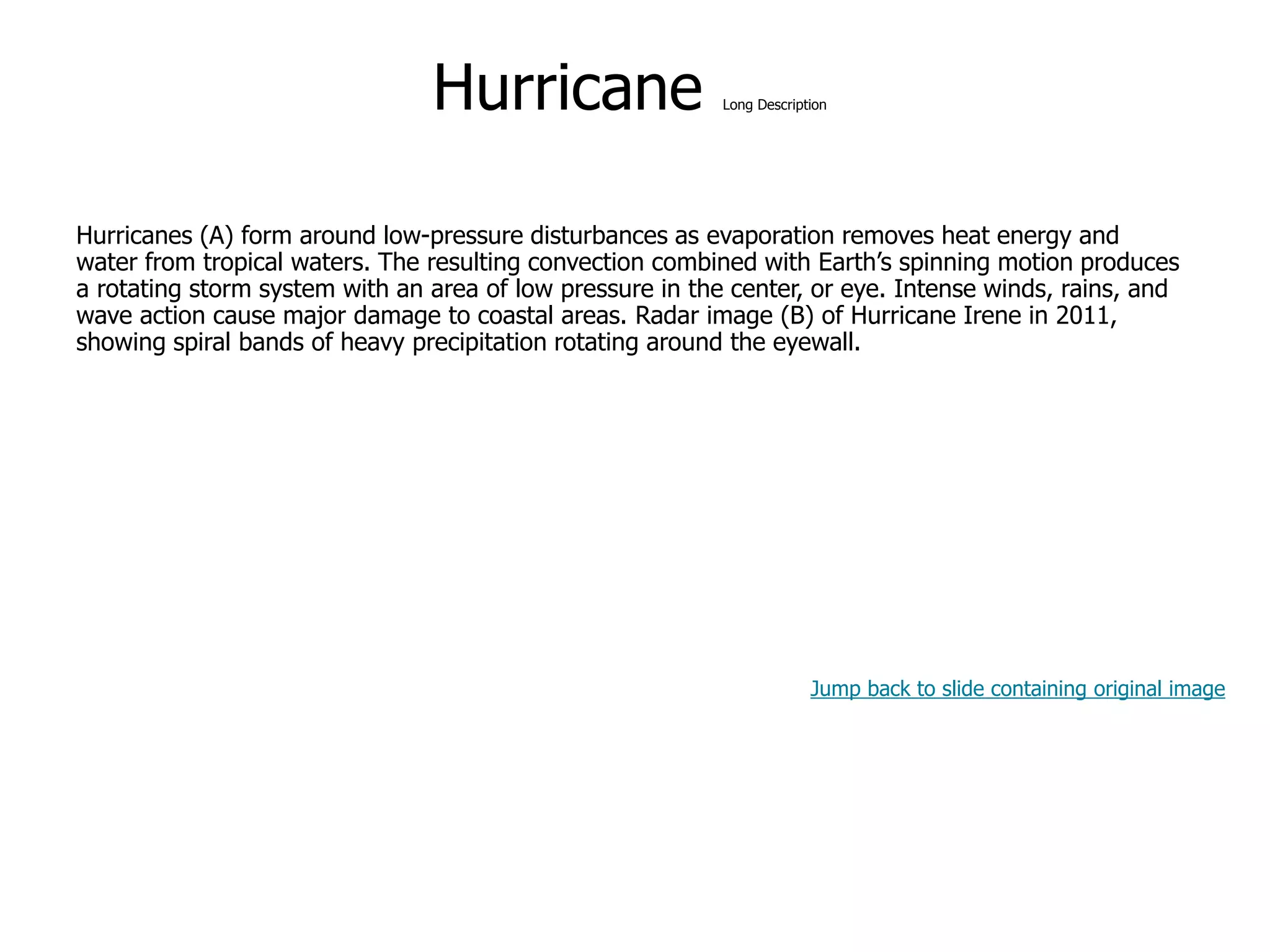 9-47
Hurricane Long Description
Hurricanes (A) form around low-pressure disturbances as evaporation removes heat energy and
water from tropical waters. The resulting convection combined with Earth’s spinning motion produces
a rotating storm system with an area of low pressure in the center, or eye. Intense winds, rains, and
wave action cause major damage to coastal areas. Radar image (B) of Hurricane Irene in 2011,
showing spiral bands of heavy precipitation rotating around the eyewall.
Jump back to slide containing original image
 