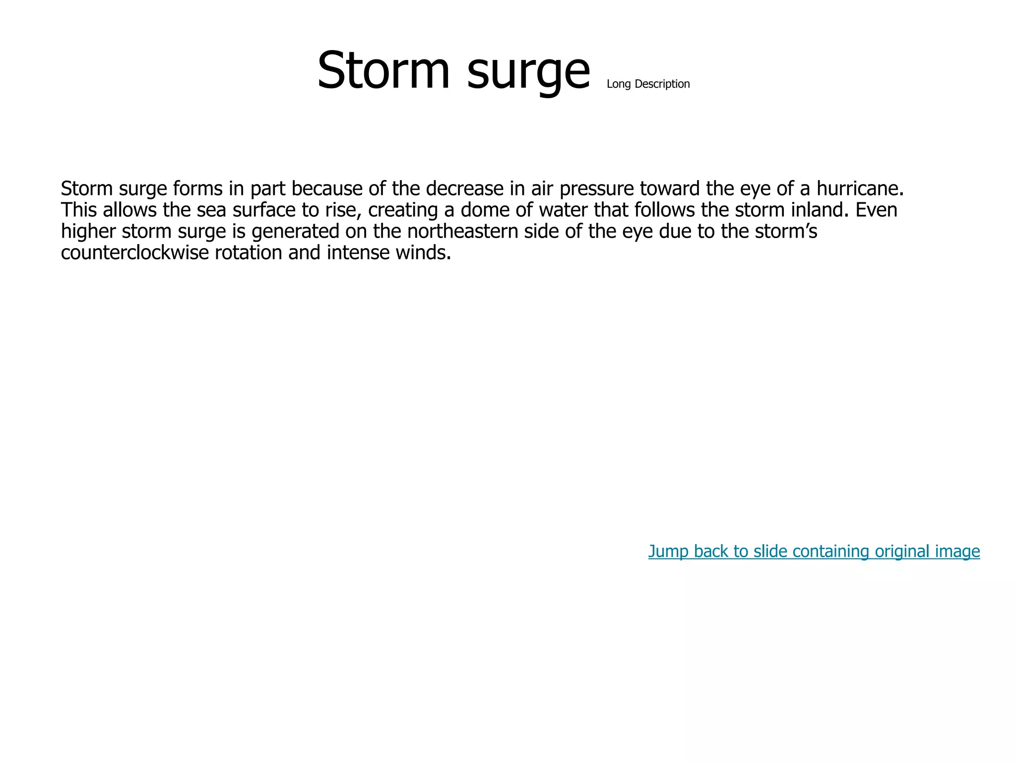 9-49
Storm surge Long Description
Storm surge forms in part because of the decrease in air pressure toward the eye of a hurricane.
This allows the sea surface to rise, creating a dome of water that follows the storm inland. Even
higher storm surge is generated on the northeastern side of the eye due to the storm’s
counterclockwise rotation and intense winds.
Jump back to slide containing original image
 