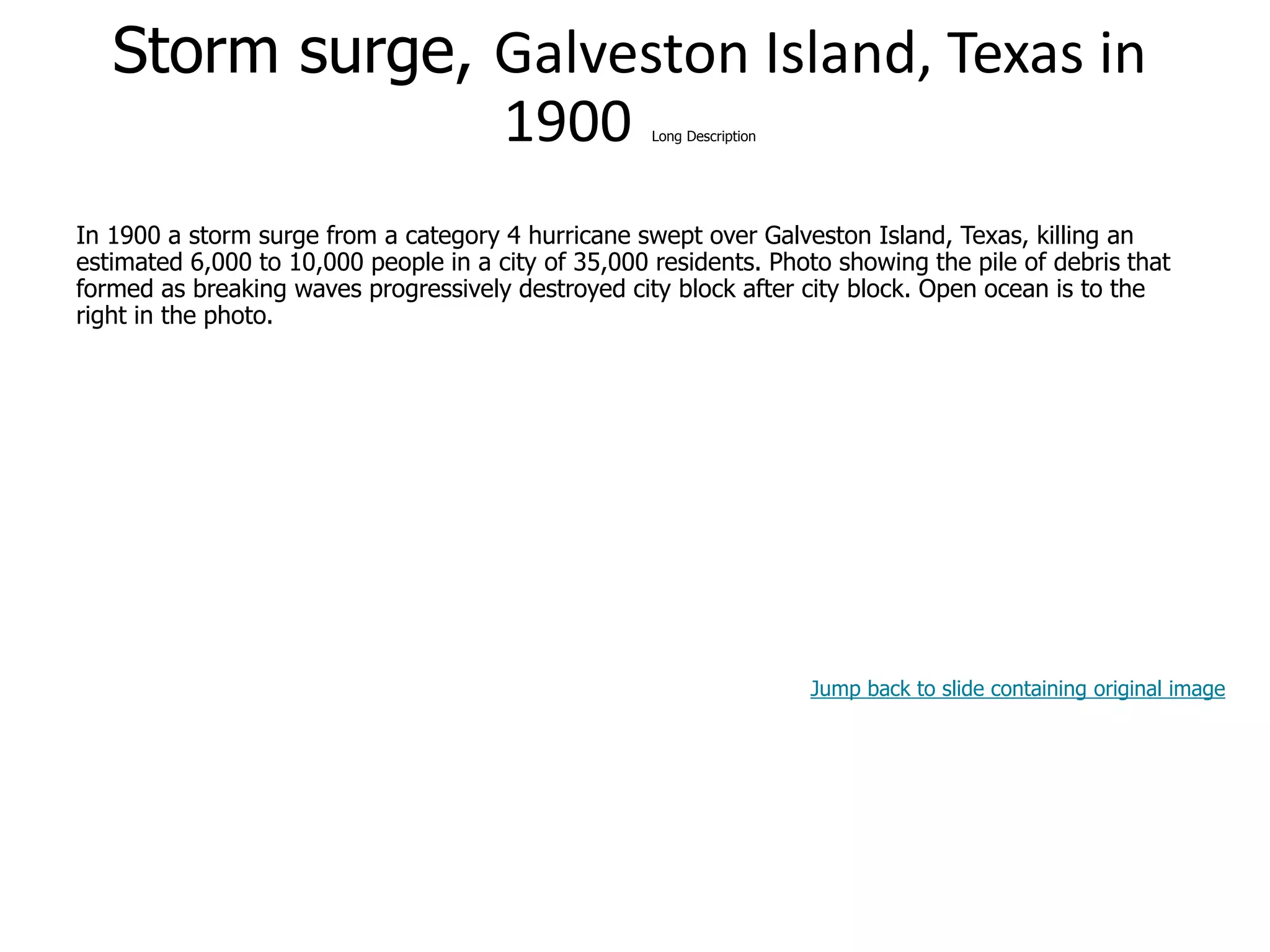 9-50
Storm surge, Galveston Island, Texas in
1900 Long Description
In 1900 a storm surge from a category 4 hurricane swept over Galveston Island, Texas, killing an
estimated 6,000 to 10,000 people in a city of 35,000 residents. Photo showing the pile of debris that
formed as breaking waves progressively destroyed city block after city block. Open ocean is to the
right in the photo.
Jump back to slide containing original image
 