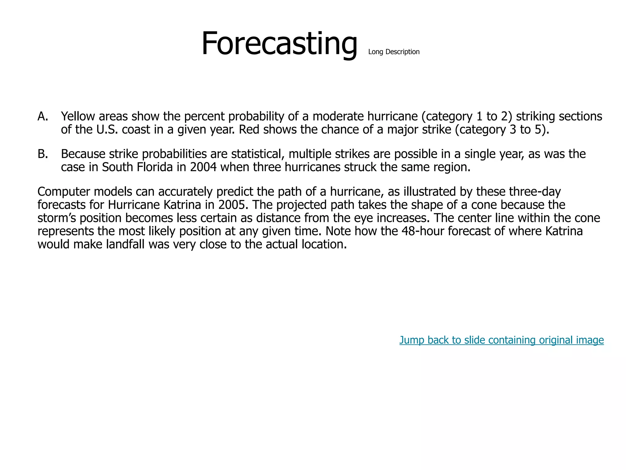 9-51
Forecasting Long Description
A. Yellow areas show the percent probability of a moderate hurricane (category 1 to 2) striking sections
of the U.S. coast in a given year. Red shows the chance of a major strike (category 3 to 5).
B. Because strike probabilities are statistical, multiple strikes are possible in a single year, as was the
case in South Florida in 2004 when three hurricanes struck the same region.
Computer models can accurately predict the path of a hurricane, as illustrated by these three-day
forecasts for Hurricane Katrina in 2005. The projected path takes the shape of a cone because the
storm’s position becomes less certain as distance from the eye increases. The center line within the cone
represents the most likely position at any given time. Note how the 48-hour forecast of where Katrina
would make landfall was very close to the actual location.
Jump back to slide containing original image
 