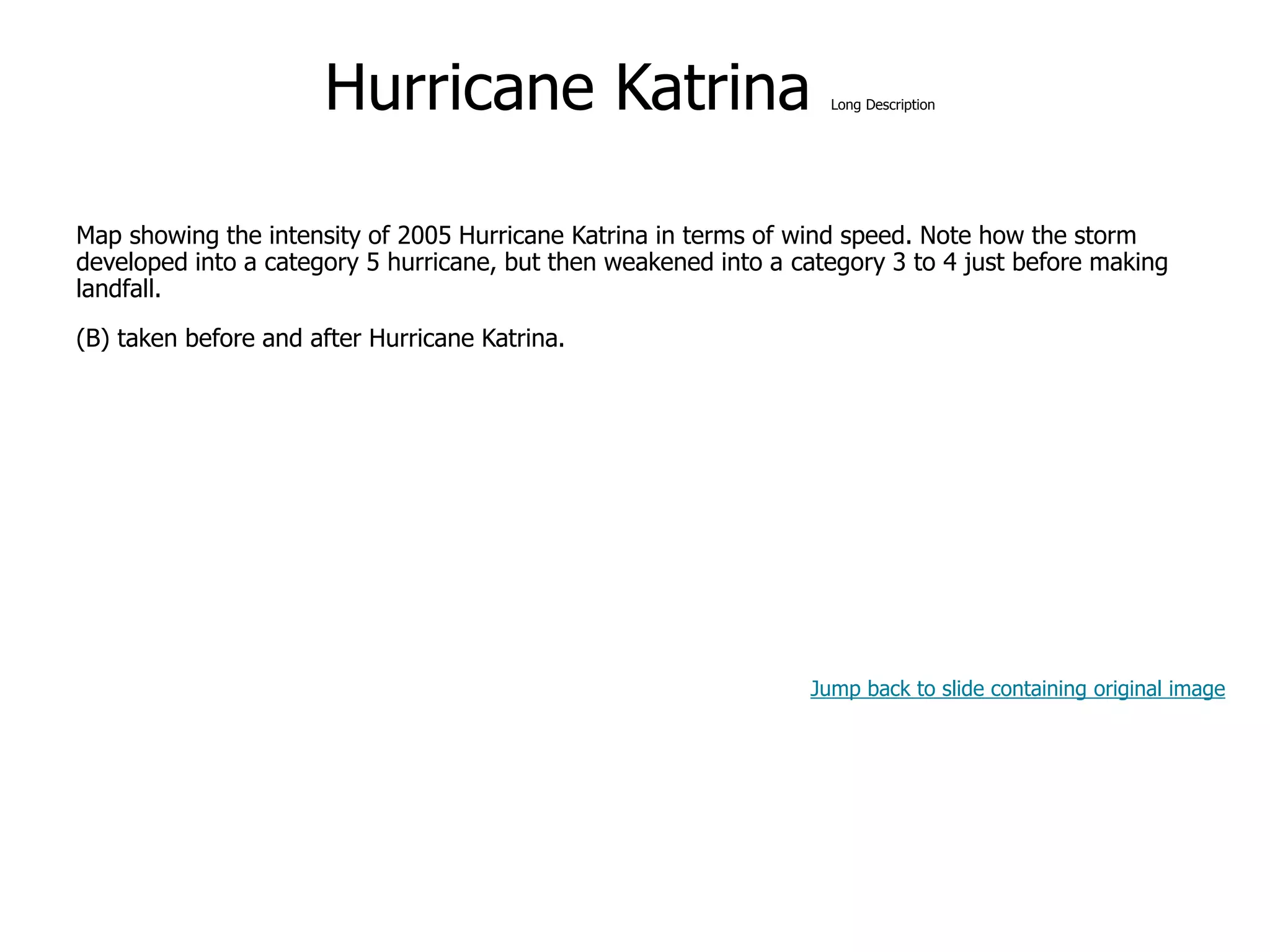 9-53
Hurricane Katrina Long Description
Map showing the intensity of 2005 Hurricane Katrina in terms of wind speed. Note how the storm
developed into a category 5 hurricane, but then weakened into a category 3 to 4 just before making
landfall.
(B) taken before and after Hurricane Katrina.
Jump back to slide containing original image
 