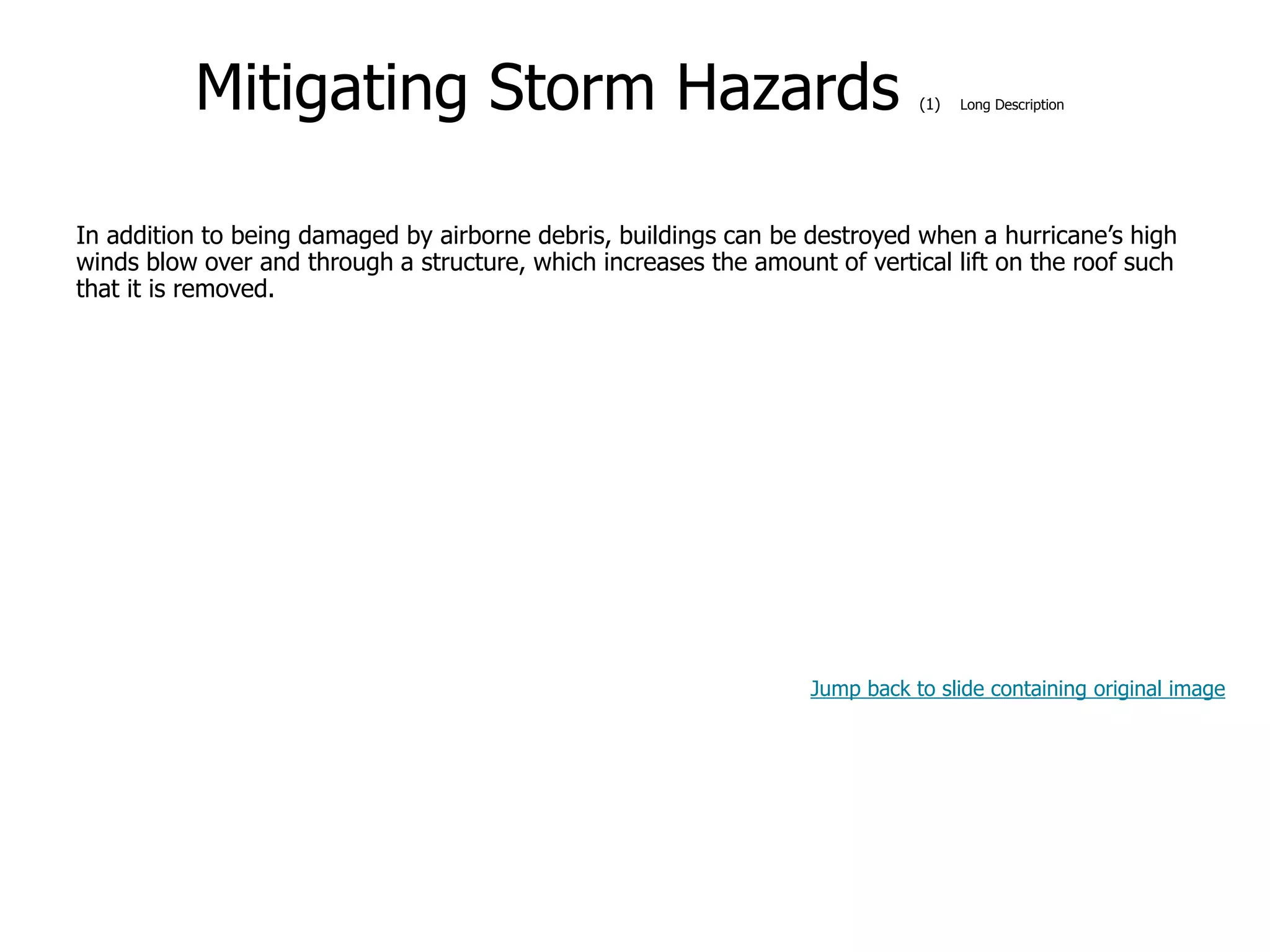 9-54
Mitigating Storm Hazards (1) Long Description
In addition to being damaged by airborne debris, buildings can be destroyed when a hurricane’s high
winds blow over and through a structure, which increases the amount of vertical lift on the roof such
that it is removed.
Jump back to slide containing original image
 