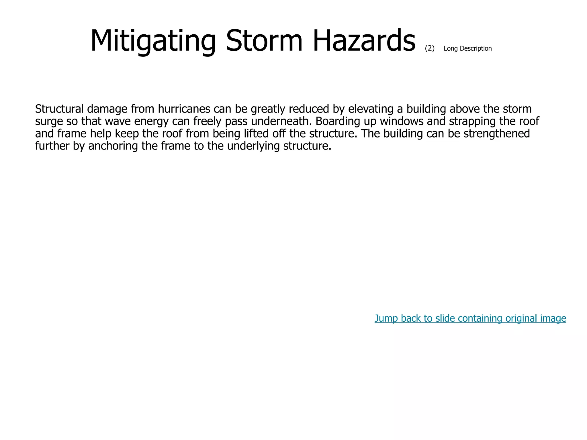 9-55
Mitigating Storm Hazards (2) Long Description
Structural damage from hurricanes can be greatly reduced by elevating a building above the storm
surge so that wave energy can freely pass underneath. Boarding up windows and strapping the roof
and frame help keep the roof from being lifted off the structure. The building can be strengthened
further by anchoring the frame to the underlying structure.
Jump back to slide containing original image
 