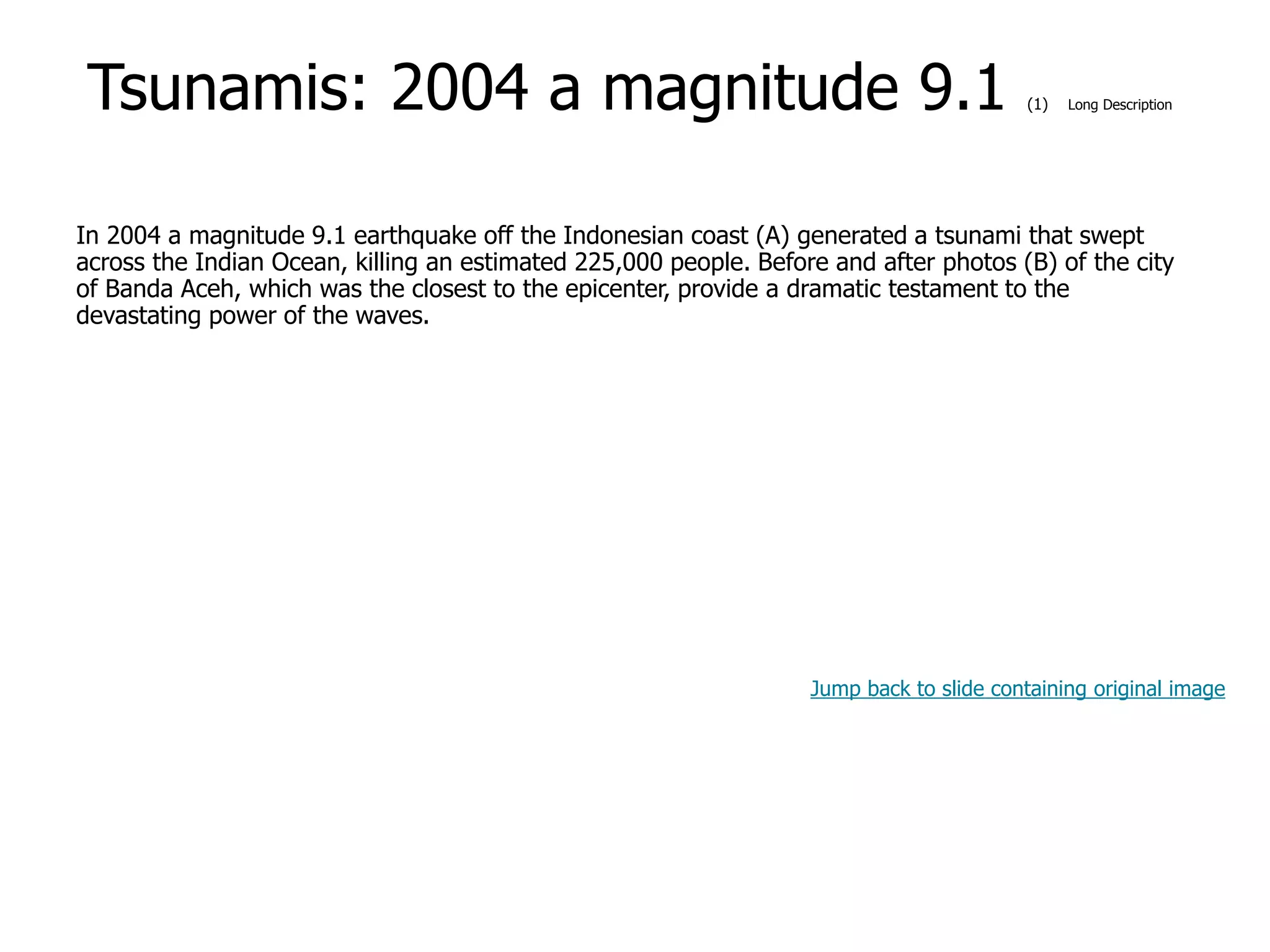 9-56
Tsunamis: 2004 a magnitude 9.1 (1) Long Description
In 2004 a magnitude 9.1 earthquake off the Indonesian coast (A) generated a tsunami that swept
across the Indian Ocean, killing an estimated 225,000 people. Before and after photos (B) of the city
of Banda Aceh, which was the closest to the epicenter, provide a dramatic testament to the
devastating power of the waves.
Jump back to slide containing original image
 