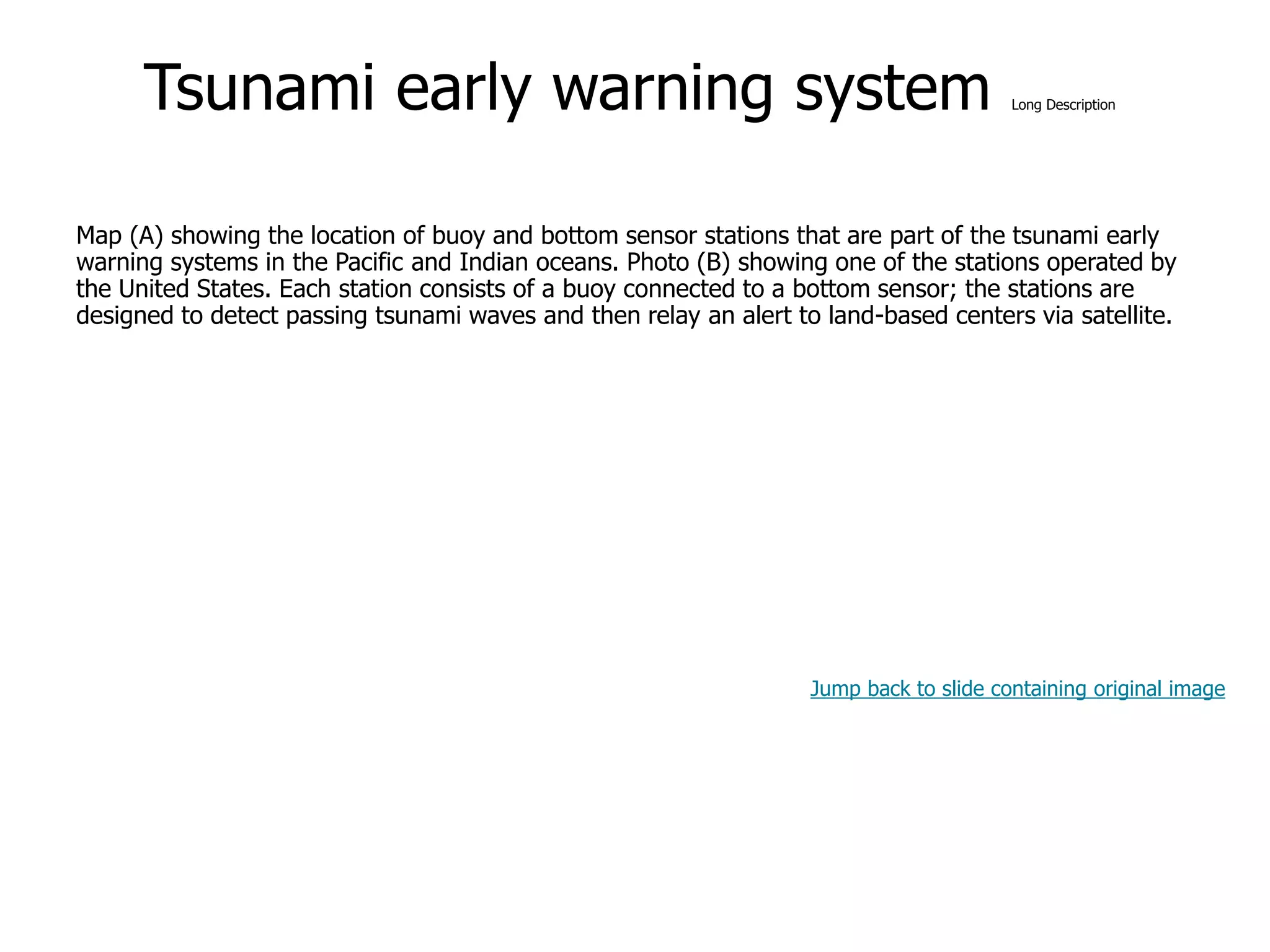 9-57
Tsunami early warning system Long Description
Map (A) showing the location of buoy and bottom sensor stations that are part of the tsunami early
warning systems in the Pacific and Indian oceans. Photo (B) showing one of the stations operated by
the United States. Each station consists of a buoy connected to a bottom sensor; the stations are
designed to detect passing tsunami waves and then relay an alert to land-based centers via satellite.
Jump back to slide containing original image
 