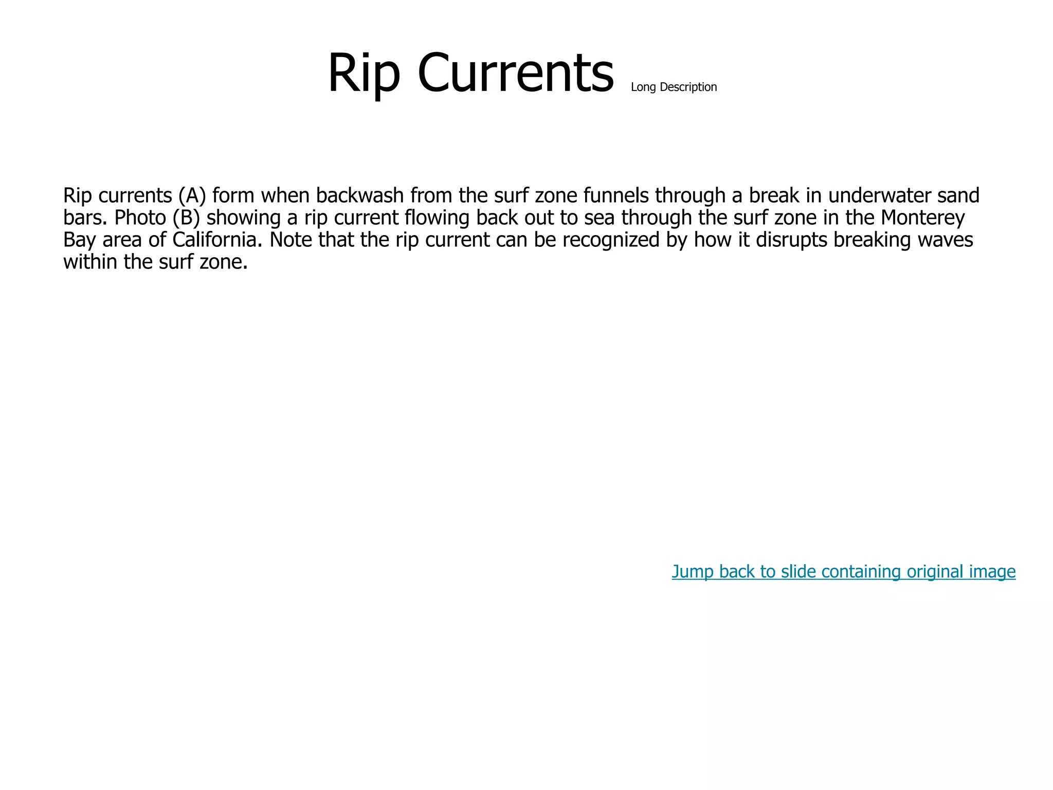 9-59
Rip Currents Long Description
Rip currents (A) form when backwash from the surf zone funnels through a break in underwater sand
bars. Photo (B) showing a rip current flowing back out to sea through the surf zone in the Monterey
Bay area of California. Note that the rip current can be recognized by how it disrupts breaking waves
within the surf zone.
Jump back to slide containing original image
 