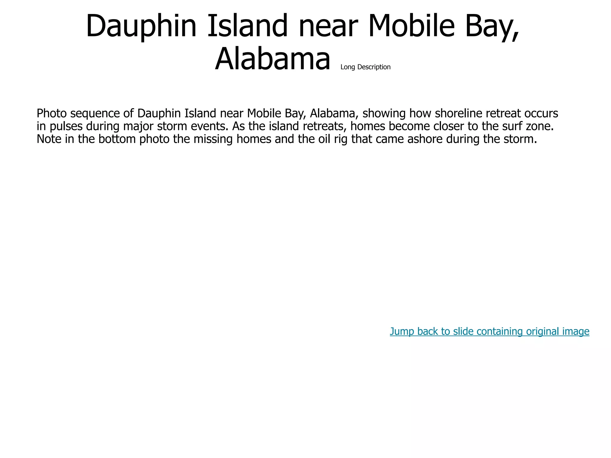 9-60
Dauphin Island near Mobile Bay,
Alabama Long Description
Photo sequence of Dauphin Island near Mobile Bay, Alabama, showing how shoreline retreat occurs
in pulses during major storm events. As the island retreats, homes become closer to the surf zone.
Note in the bottom photo the missing homes and the oil rig that came ashore during the storm.
Jump back to slide containing original image
 