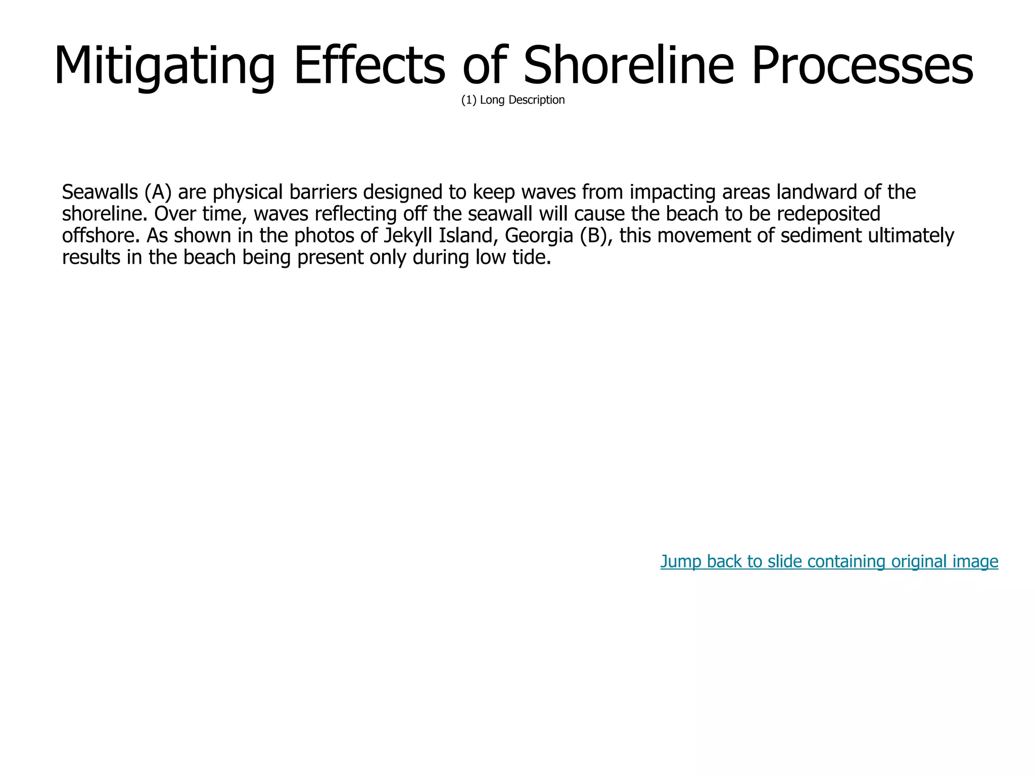 9-61
Mitigating Effects of Shoreline Processes(1) Long Description
Seawalls (A) are physical barriers designed to keep waves from impacting areas landward of the
shoreline. Over time, waves reflecting off the seawall will cause the beach to be redeposited
offshore. As shown in the photos of Jekyll Island, Georgia (B), this movement of sediment ultimately
results in the beach being present only during low tide.
Jump back to slide containing original image
 