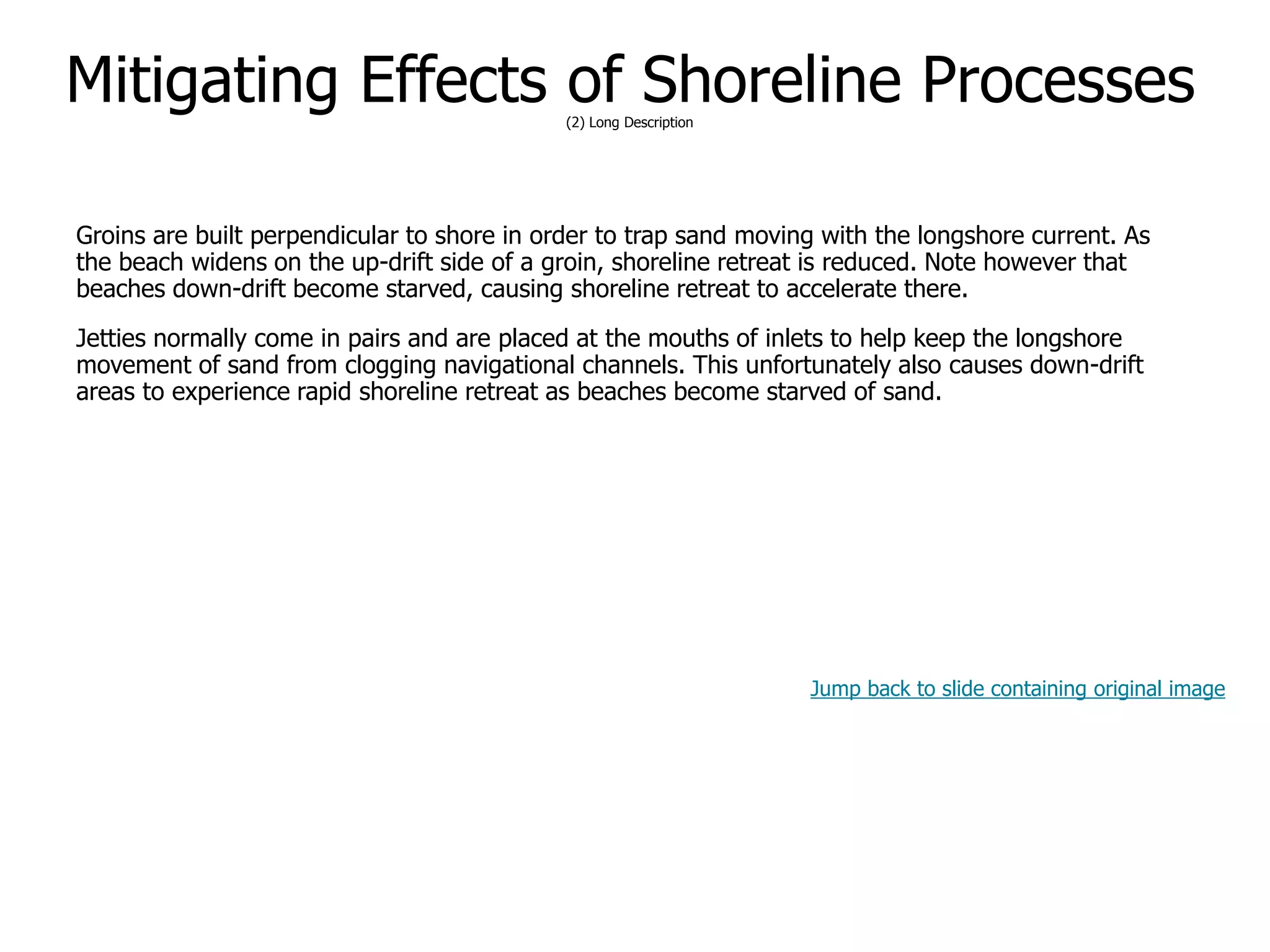 9-62
Mitigating Effects of Shoreline Processes(2) Long Description
Groins are built perpendicular to shore in order to trap sand moving with the longshore current. As
the beach widens on the up-drift side of a groin, shoreline retreat is reduced. Note however that
beaches down-drift become starved, causing shoreline retreat to accelerate there.
Jetties normally come in pairs and are placed at the mouths of inlets to help keep the longshore
movement of sand from clogging navigational channels. This unfortunately also causes down-drift
areas to experience rapid shoreline retreat as beaches become starved of sand.
Jump back to slide containing original image
 
