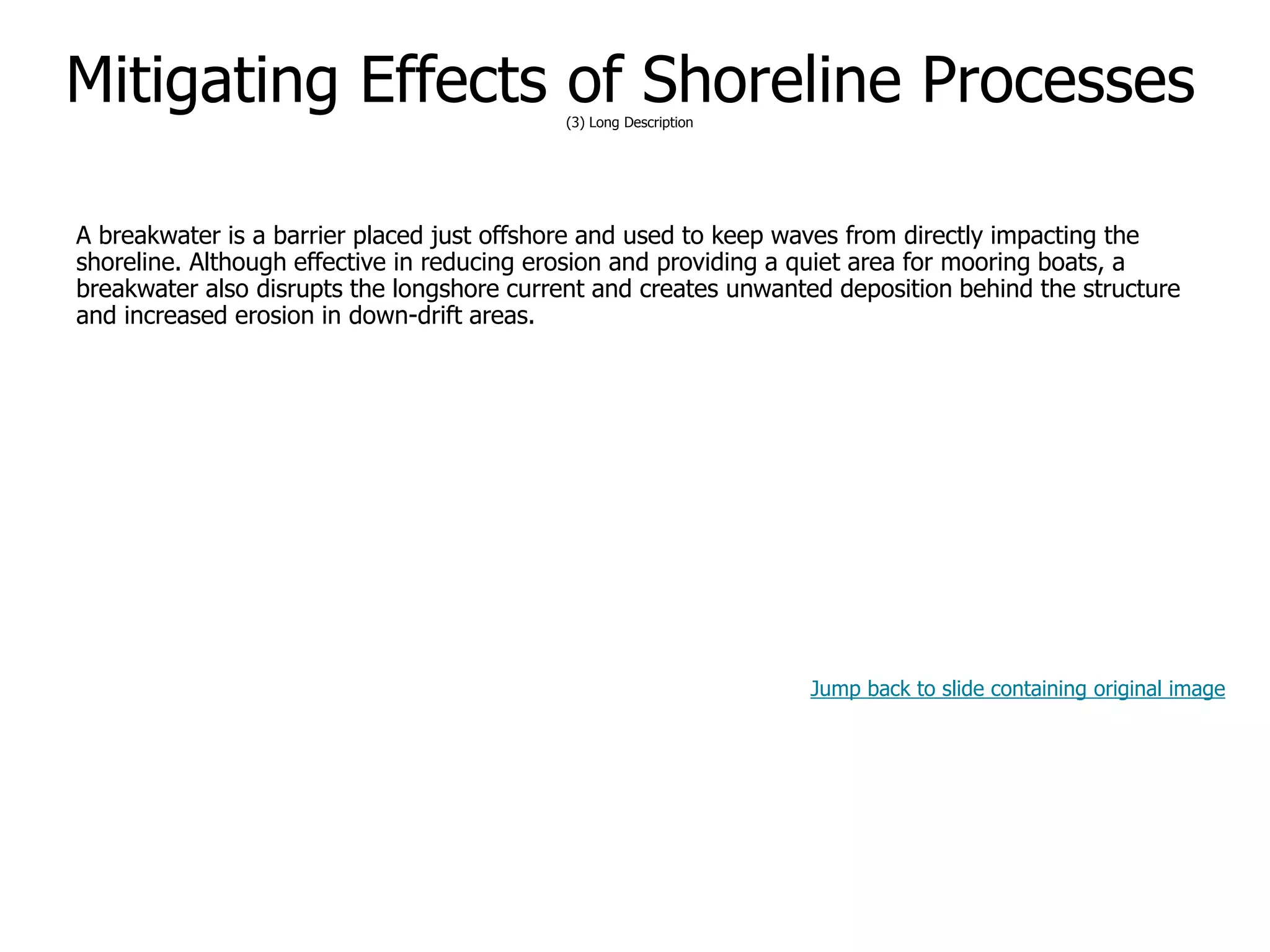 9-63
Mitigating Effects of Shoreline Processes(3) Long Description
A breakwater is a barrier placed just offshore and used to keep waves from directly impacting the
shoreline. Although effective in reducing erosion and providing a quiet area for mooring boats, a
breakwater also disrupts the longshore current and creates unwanted deposition behind the structure
and increased erosion in down-drift areas.
Jump back to slide containing original image
 