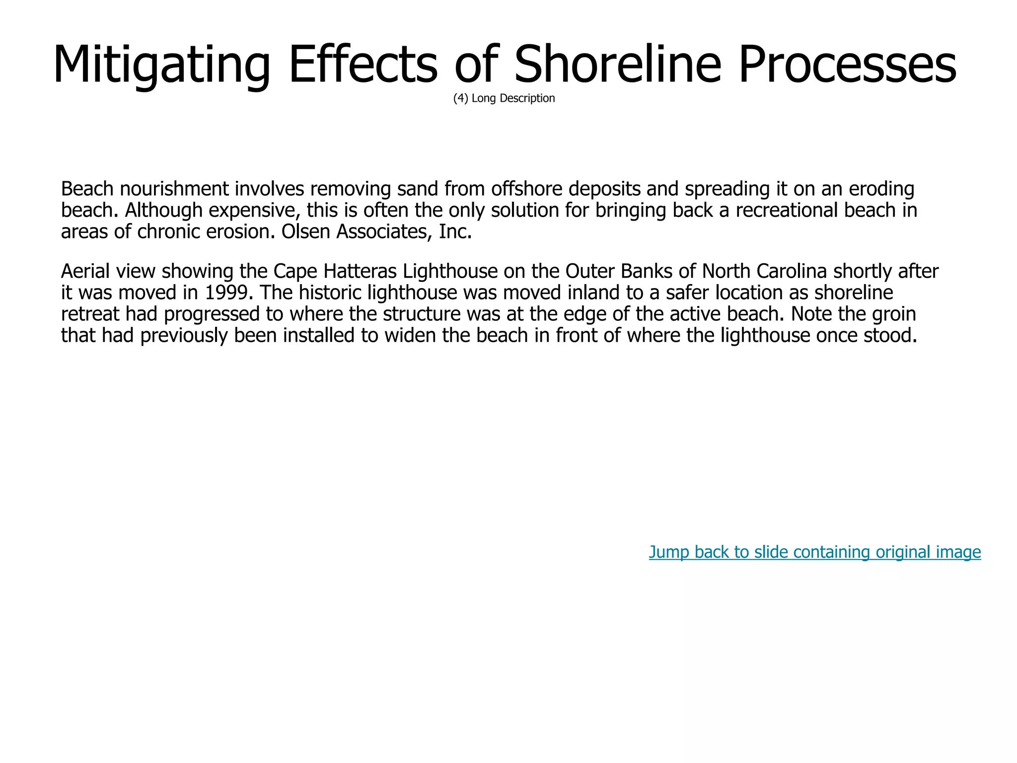9-64
Mitigating Effects of Shoreline Processes(4) Long Description
Beach nourishment involves removing sand from offshore deposits and spreading it on an eroding
beach. Although expensive, this is often the only solution for bringing back a recreational beach in
areas of chronic erosion. Olsen Associates, Inc.
Aerial view showing the Cape Hatteras Lighthouse on the Outer Banks of North Carolina shortly after
it was moved in 1999. The historic lighthouse was moved inland to a safer location as shoreline
retreat had progressed to where the structure was at the edge of the active beach. Note the groin
that had previously been installed to widen the beach in front of where the lighthouse once stood.
Jump back to slide containing original image
 