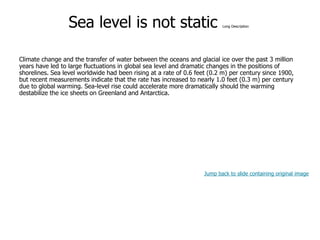 9-37
Sea level is not static Long Description
Climate change and the transfer of water between the oceans and glacial ice over the past 3 million
years have led to large fluctuations in global sea level and dramatic changes in the positions of
shorelines. Sea level worldwide had been rising at a rate of 0.6 feet (0.2 m) per century since 1900,
but recent measurements indicate that the rate has increased to nearly 1.0 feet (0.3 m) per century
due to global warming. Sea-level rise could accelerate more dramatically should the warming
destabilize the ice sheets on Greenland and Antarctica.
Jump back to slide containing original image
 