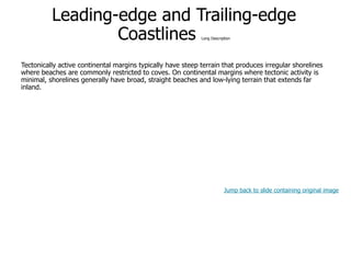 9-38
Leading-edge and Trailing-edge
Coastlines Long Description
Tectonically active continental margins typically have steep terrain that produces irregular shorelines
where beaches are commonly restricted to coves. On continental margins where tectonic activity is
minimal, shorelines generally have broad, straight beaches and low-lying terrain that extends far
inland.
Jump back to slide containing original image
 