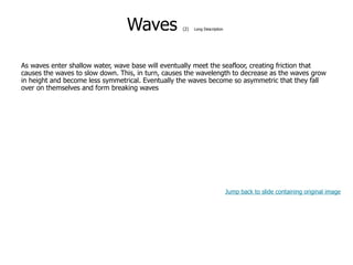 9-41
Waves (2) Long Description
As waves enter shallow water, wave base will eventually meet the seafloor, creating friction that
causes the waves to slow down. This, in turn, causes the wavelength to decrease as the waves grow
in height and become less symmetrical. Eventually the waves become so asymmetric that they fall
over on themselves and form breaking waves
Jump back to slide containing original image
 