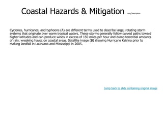 9-46
Coastal Hazards & Mitigation Long Description
Cyclones, hurricanes, and typhoons (A) are different terms used to describe large, rotating storm
systems that originate over warm tropical waters. These storms generally follow curved paths toward
higher latitudes and can produce winds in excess of 150 miles per hour and dump torrential amounts
of rain, wreaking havoc on coastal areas. Satellite image (B) showing Hurricane Katrina prior to
making landfall in Louisiana and Mississippi in 2005.
Jump back to slide containing original image
 
