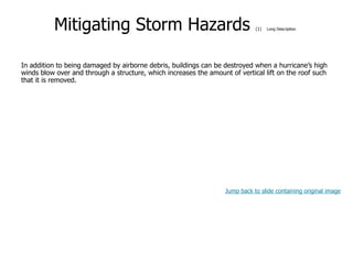 9-54
Mitigating Storm Hazards (1) Long Description
In addition to being damaged by airborne debris, buildings can be destroyed when a hurricane’s high
winds blow over and through a structure, which increases the amount of vertical lift on the roof such
that it is removed.
Jump back to slide containing original image
 