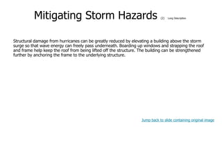 9-55
Mitigating Storm Hazards (2) Long Description
Structural damage from hurricanes can be greatly reduced by elevating a building above the storm
surge so that wave energy can freely pass underneath. Boarding up windows and strapping the roof
and frame help keep the roof from being lifted off the structure. The building can be strengthened
further by anchoring the frame to the underlying structure.
Jump back to slide containing original image
 