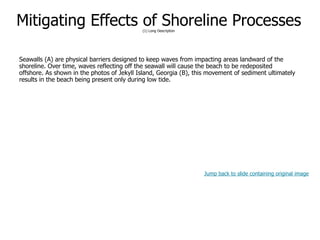 9-61
Mitigating Effects of Shoreline Processes(1) Long Description
Seawalls (A) are physical barriers designed to keep waves from impacting areas landward of the
shoreline. Over time, waves reflecting off the seawall will cause the beach to be redeposited
offshore. As shown in the photos of Jekyll Island, Georgia (B), this movement of sediment ultimately
results in the beach being present only during low tide.
Jump back to slide containing original image
 
