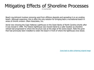 9-64
Mitigating Effects of Shoreline Processes(4) Long Description
Beach nourishment involves removing sand from offshore deposits and spreading it on an eroding
beach. Although expensive, this is often the only solution for bringing back a recreational beach in
areas of chronic erosion. Olsen Associates, Inc.
Aerial view showing the Cape Hatteras Lighthouse on the Outer Banks of North Carolina shortly after
it was moved in 1999. The historic lighthouse was moved inland to a safer location as shoreline
retreat had progressed to where the structure was at the edge of the active beach. Note the groin
that had previously been installed to widen the beach in front of where the lighthouse once stood.
Jump back to slide containing original image
 