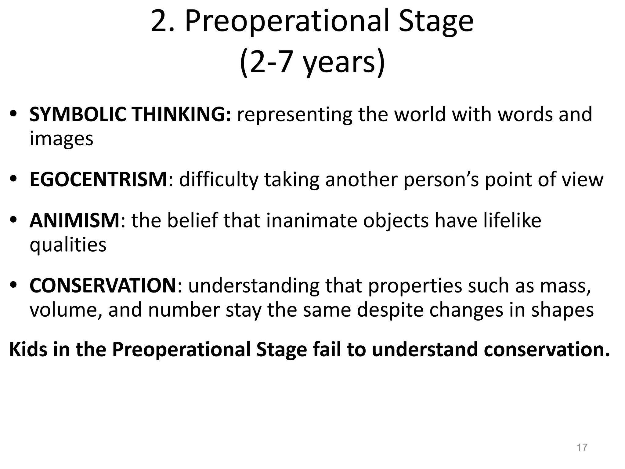 2. Preoperational Stage
(2-7 years)
17
• SYMBOLIC THINKING: representing the world with words and
images
• EGOCENTRISM: difficulty taking another person’s point of view
• ANIMISM: the belief that inanimate objects have lifelike
qualities
• CONSERVATION: understanding that properties such as mass,
volume, and number stay the same despite changes in shapes
Kids in the Preoperational Stage fail to understand conservation.
 