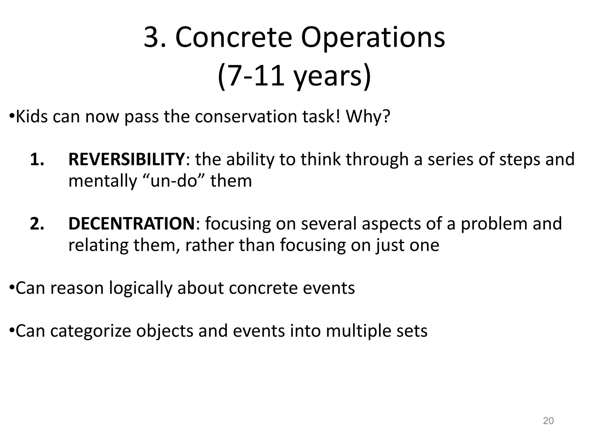3. Concrete Operations
(7-11 years)
20
•Kids can now pass the conservation task! Why?
1. REVERSIBILITY: the ability to think through a series of steps and
mentally “un-do” them
2. DECENTRATION: focusing on several aspects of a problem and
relating them, rather than focusing on just one
•Can reason logically about concrete events
•Can categorize objects and events into multiple sets
 