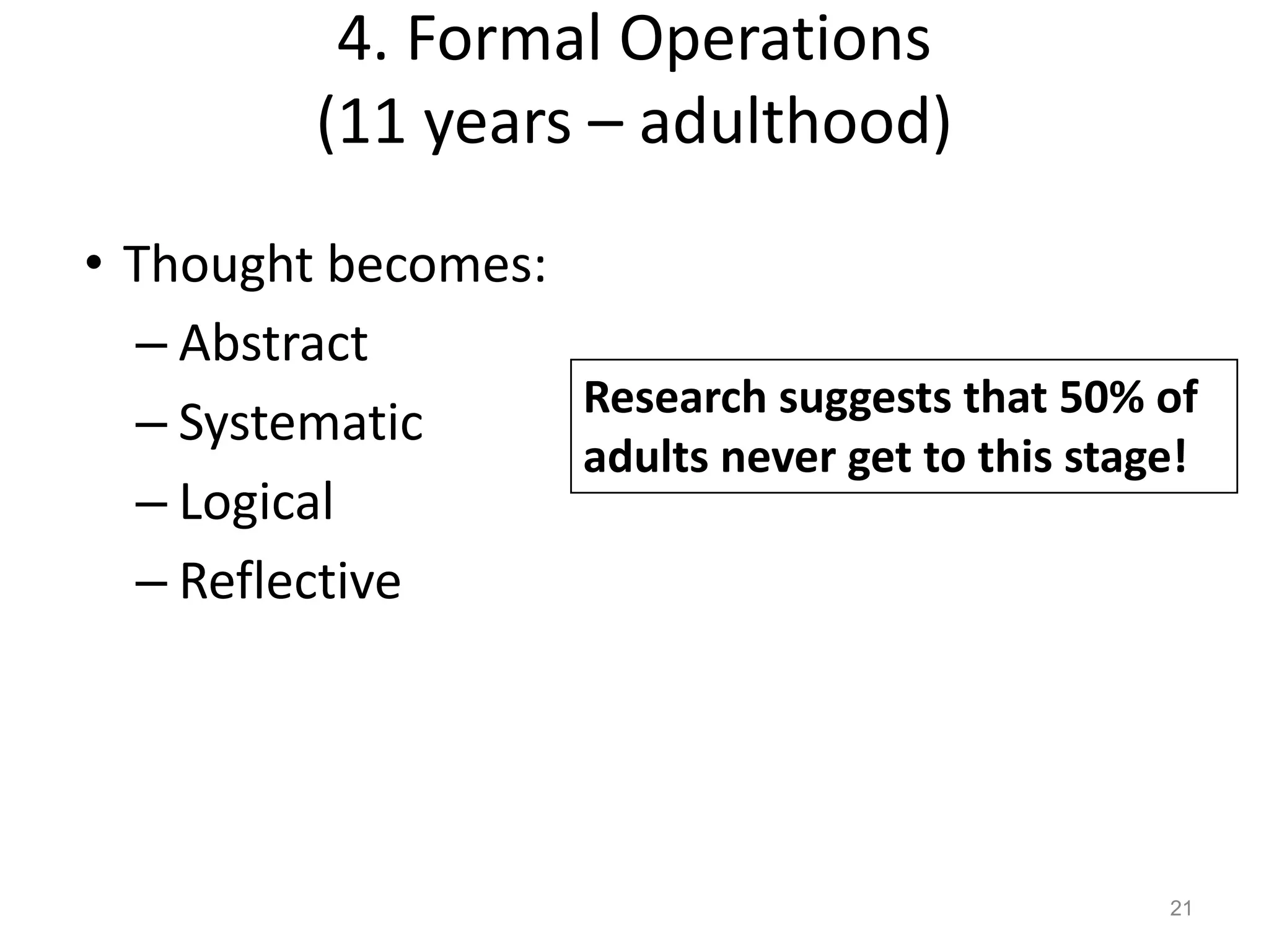 4. Formal Operations
(11 years – adulthood)
21
• Thought becomes:
– Abstract
– Systematic
– Logical
– Reflective
Research suggests that 50% of
adults never get to this stage!
 