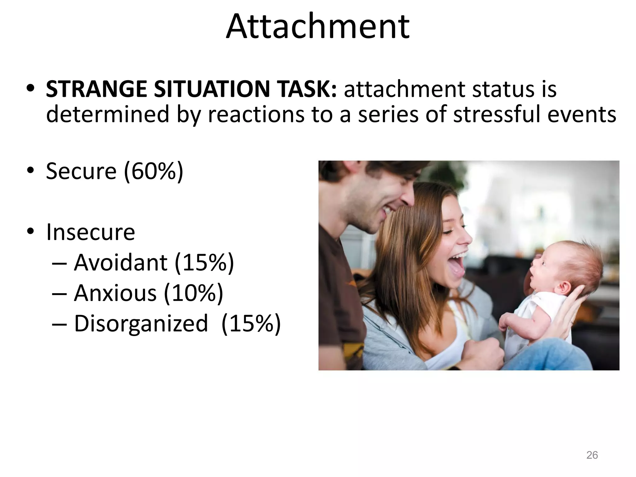 Attachment
• STRANGE SITUATION TASK: attachment status is
determined by reactions to a series of stressful events
• Secure (60%)
• Insecure
– Avoidant (15%)
– Anxious (10%)
– Disorganized (15%)
26
 