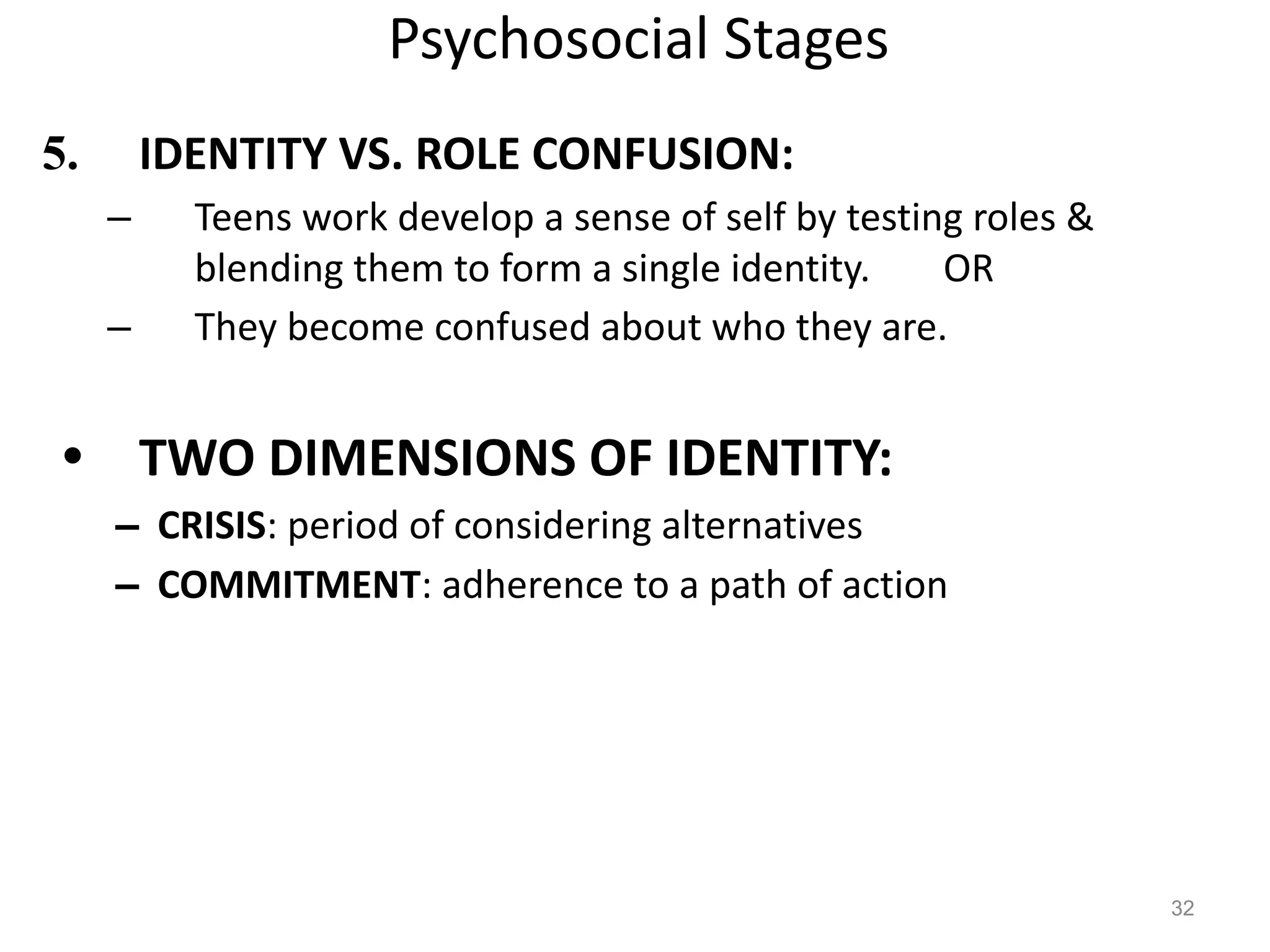 Psychosocial Stages
5. IDENTITY VS. ROLE CONFUSION:
– Teens work develop a sense of self by testing roles &
blending them to form a single identity. OR
– They become confused about who they are.
• TWO DIMENSIONS OF IDENTITY:
– CRISIS: period of considering alternatives
– COMMITMENT: adherence to a path of action
32
 