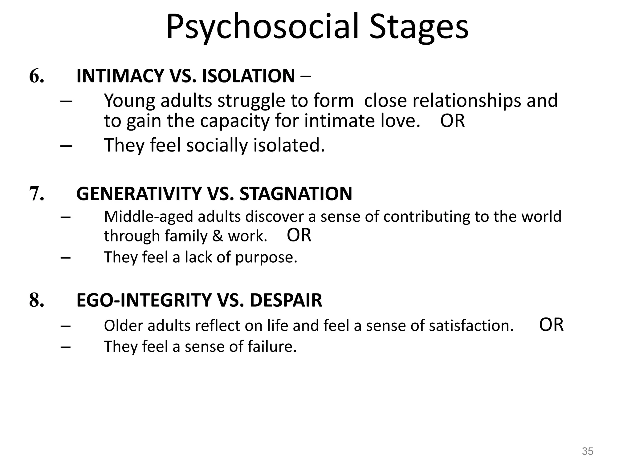 Psychosocial Stages
6. INTIMACY VS. ISOLATION –
– Young adults struggle to form close relationships and
to gain the capacity for intimate love. OR
– They feel socially isolated.
7. GENERATIVITY VS. STAGNATION
– Middle-aged adults discover a sense of contributing to the world
through family & work. OR
– They feel a lack of purpose.
8. EGO-INTEGRITY VS. DESPAIR
– Older adults reflect on life and feel a sense of satisfaction. OR
– They feel a sense of failure.
35
 