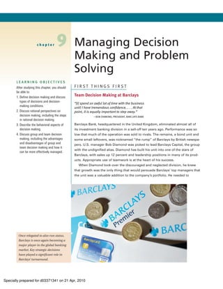 chapter        9          Managing Decision
                                                 Making and Problem
                                                 Solving
       LEARNING OBJECTIVES
       After studying this chapter, you should   FIRST THINGS FIRST
       be able to:
       1. Define decision making and discuss     Team Decision Making at Barclays
          types of decisions and decision-
                                                 “[I] spend an awful lot of time with the business
          making conditions.
                                                 until I have tremendous confidence. . . . At that
       2. Discuss rational perspectives on       point, it is equally important to step away.”
          decision making, including the steps                —BOB DIAMOND, PRESIDENT, BARCLAYS BANK
          in rational decision making.
       3. Describe the behavioral aspects of     Barclays Bank, headquartered in the United Kingdom, eliminated almost all of
          decision making.                       its investment banking division in a sell-off ten years ago. Performance was so
       4. Discuss group and team decision        low that much of the operation was sold to rivals. The remains, a bond unit and
          making, including the advantages       some small leftovers, was nicknamed “the rump” of Barclays by British newspa-
          and disadvantages of group and         pers. U.S. manager Bob Diamond was picked to lead Barclays Capital, the group
          team decision making and how it
                                                 with the undignified alias. Diamond has built his unit into one of the stars of
          can be more effectively managed.
                                                 Barclays, with sales up 12 percent and leadership positions in many of its prod-
                                                 ucts. Appropriate use of teamwork is at the heart of his success.
                                                    When Diamond took over the discouraged and neglected division, he knew
                                                 that growth was the only thing that would persuade Barclays’ top managers that
                                                 the unit was a valuable addition to the company’s portfolio. He needed to




        Once relegated to also-run status,
        Barclays is once again becoming a
        major player in the global banking
        market. Key strategic decisions
        have played a significant role in
        Barclays’ turnaround.




Specially prepared for d03371341 on 21 Apr, 2010
 