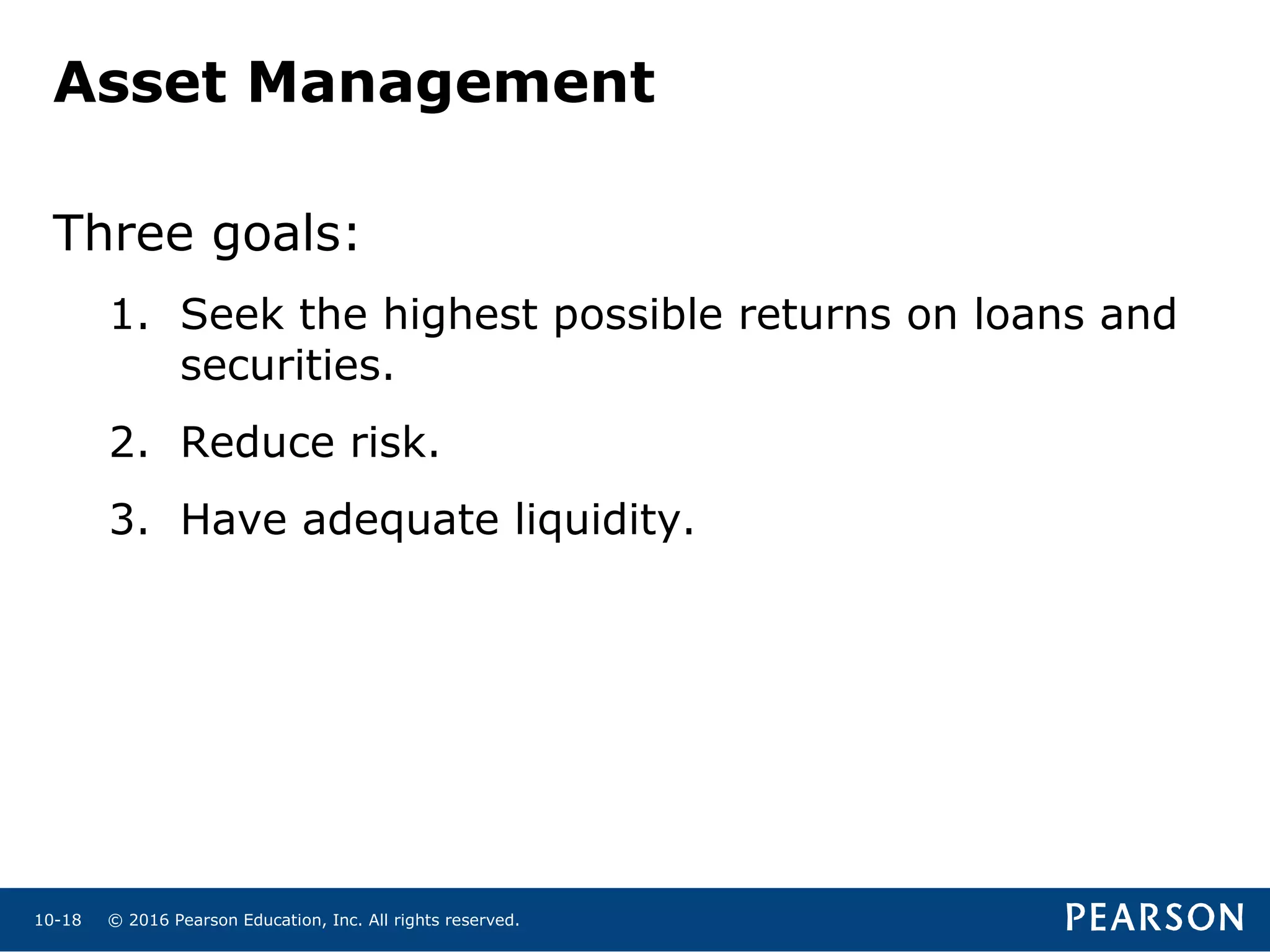 © 2016 Pearson Education, Inc. All rights reserved.10-18
Asset Management
Three goals:
1. Seek the highest possible returns on loans and
securities.
2. Reduce risk.
3. Have adequate liquidity.
 