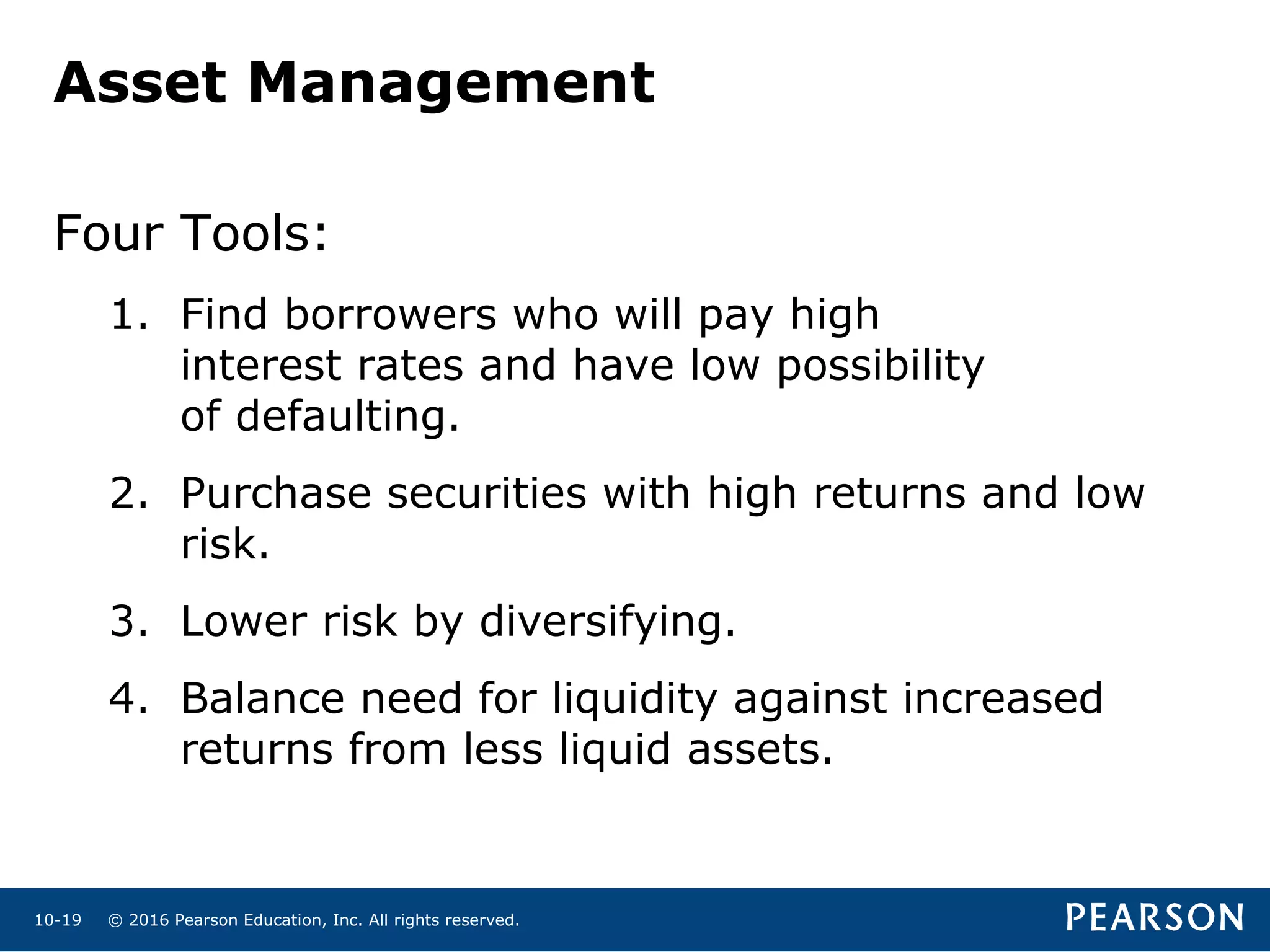 © 2016 Pearson Education, Inc. All rights reserved.10-19
Asset Management
Four Tools:
1. Find borrowers who will pay high
interest rates and have low possibility
of defaulting.
2. Purchase securities with high returns and low
risk.
3. Lower risk by diversifying.
4. Balance need for liquidity against increased
returns from less liquid assets.
 