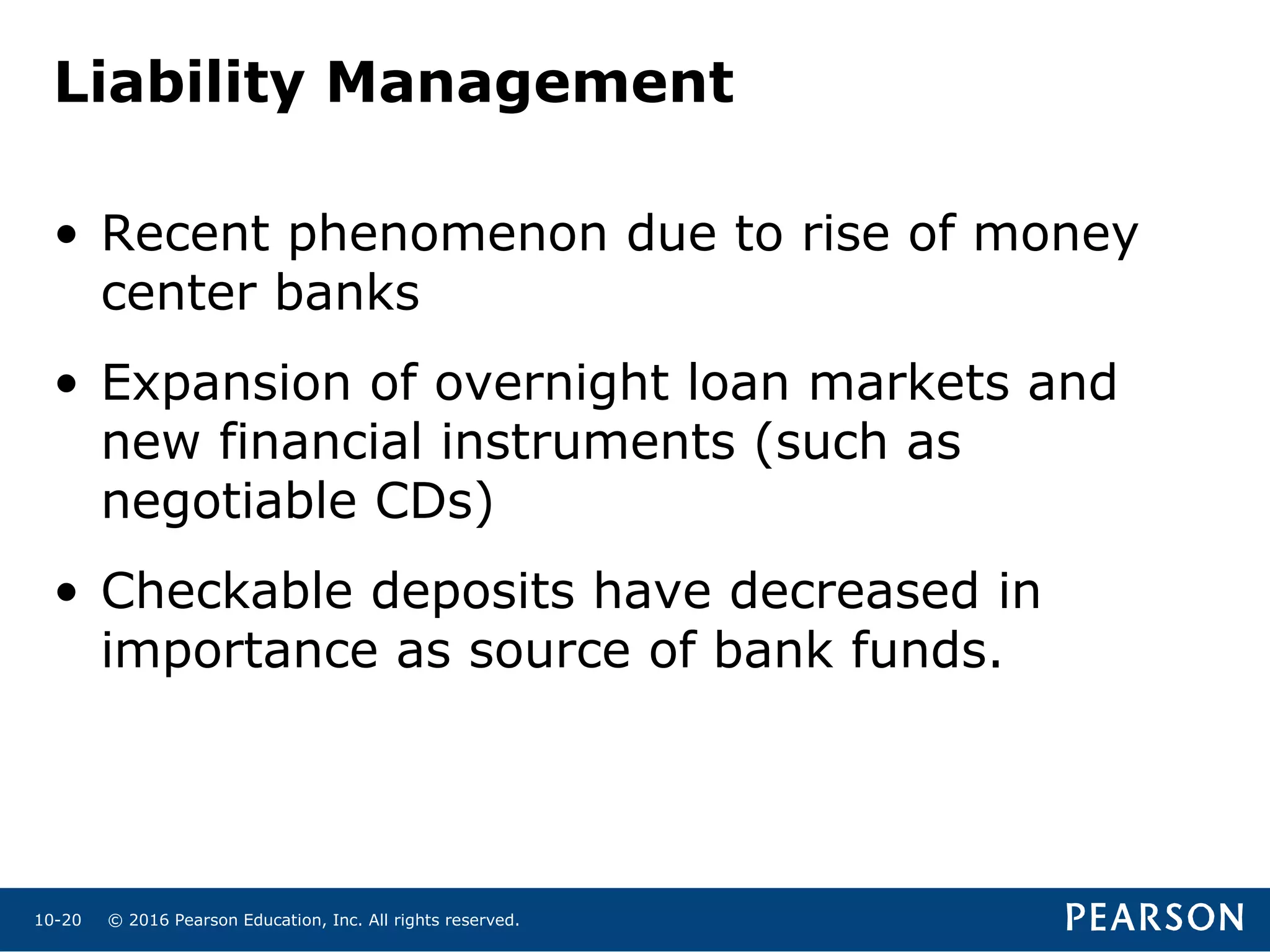 © 2016 Pearson Education, Inc. All rights reserved.10-20
Liability Management
• Recent phenomenon due to rise of money
center banks
• Expansion of overnight loan markets and
new financial instruments (such as
negotiable CDs)
• Checkable deposits have decreased in
importance as source of bank funds.
 