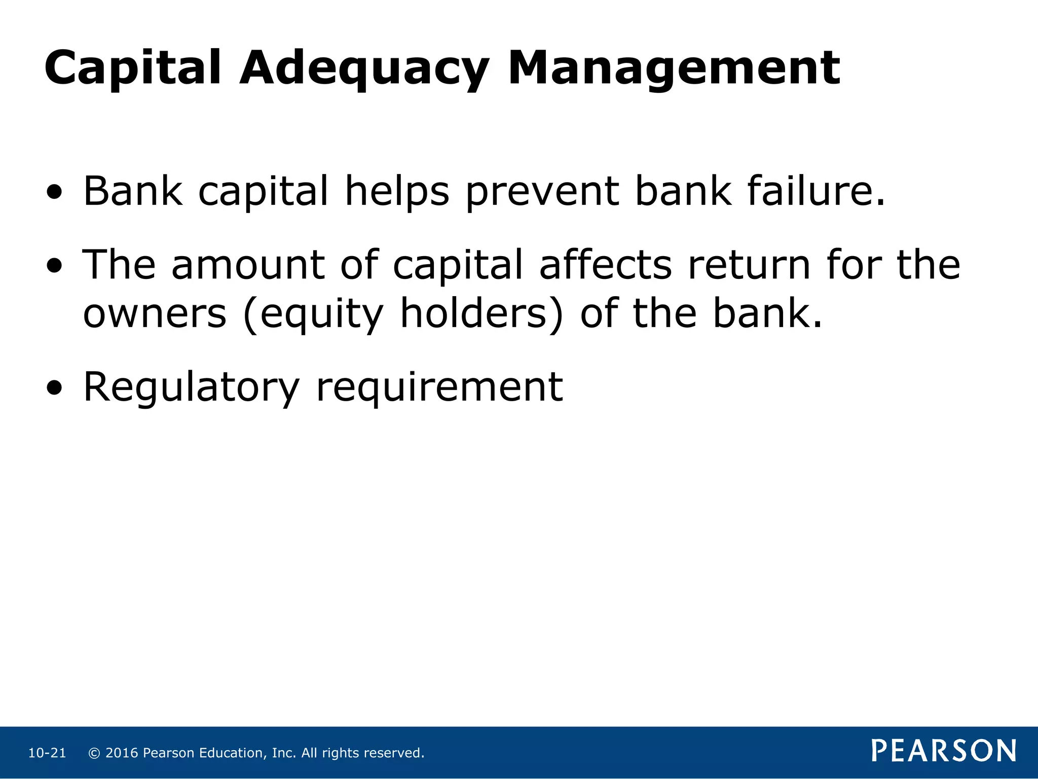 © 2016 Pearson Education, Inc. All rights reserved.10-21
Capital Adequacy Management
• Bank capital helps prevent bank failure.
• The amount of capital affects return for the
owners (equity holders) of the bank.
• Regulatory requirement
 
