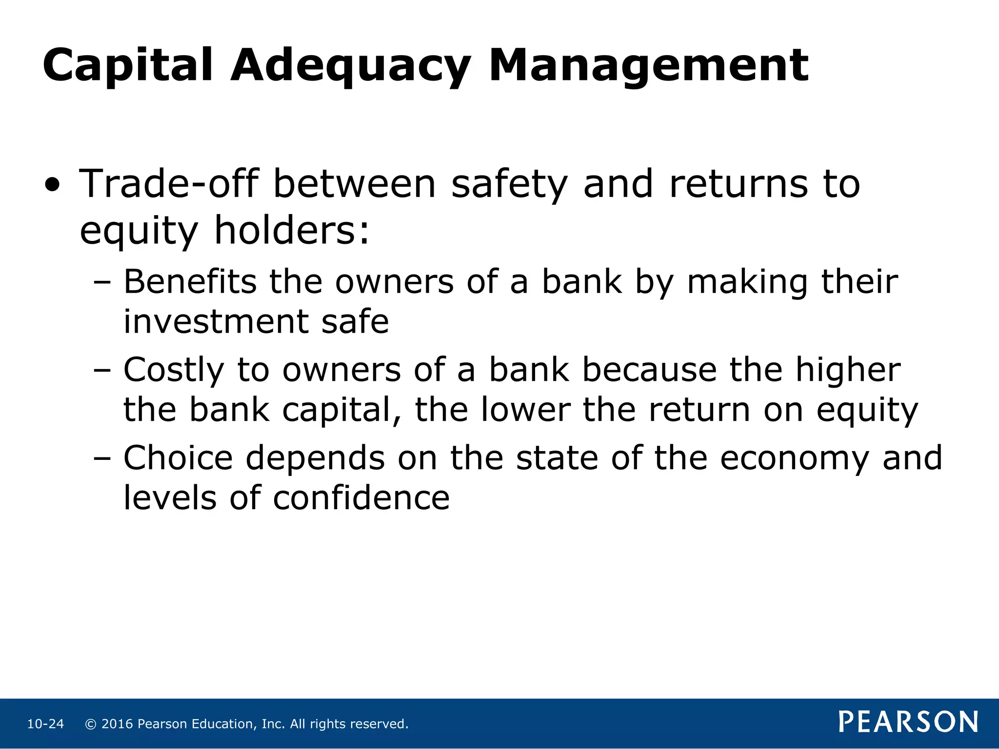 © 2016 Pearson Education, Inc. All rights reserved.10-24
• Trade-off between safety and returns to
equity holders:
– Benefits the owners of a bank by making their
investment safe
– Costly to owners of a bank because the higher
the bank capital, the lower the return on equity
– Choice depends on the state of the economy and
levels of confidence
Capital Adequacy Management
 
