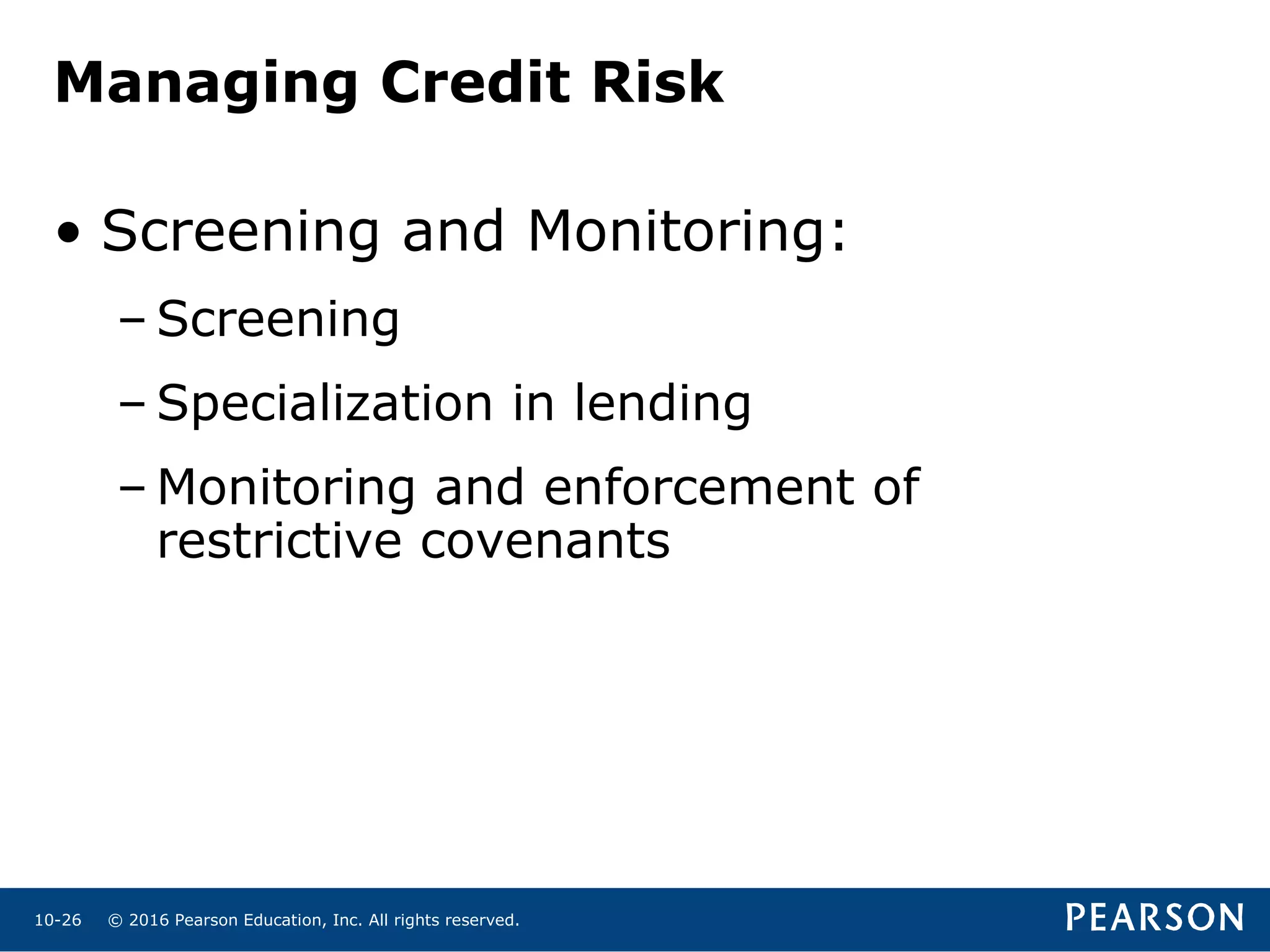 © 2016 Pearson Education, Inc. All rights reserved.10-26
Managing Credit Risk
• Screening and Monitoring:
– Screening
– Specialization in lending
– Monitoring and enforcement of
restrictive covenants
 