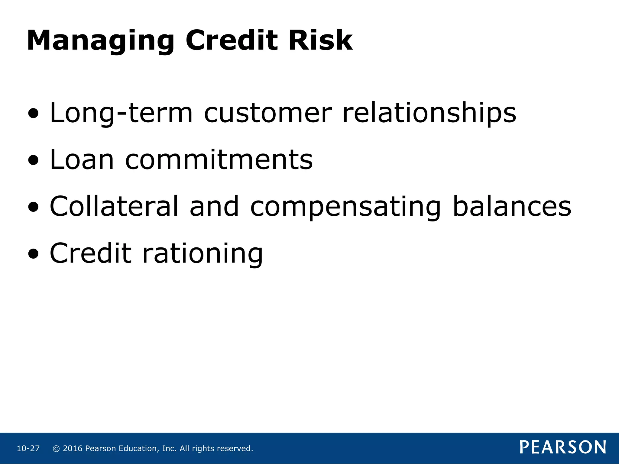 © 2016 Pearson Education, Inc. All rights reserved.10-27
Managing Credit Risk
• Long-term customer relationships
• Loan commitments
• Collateral and compensating balances
• Credit rationing
 