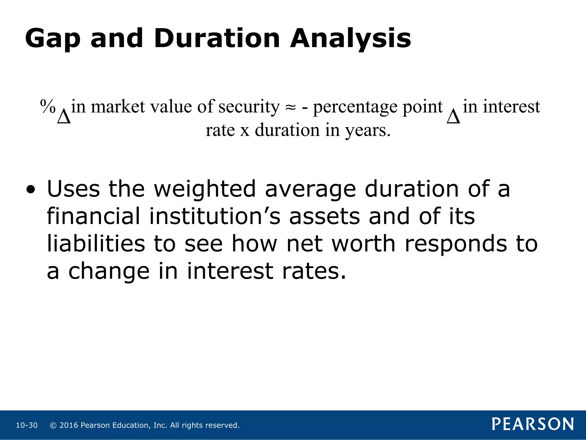 © 2016 Pearson Education, Inc. All rights reserved.10-30
% in market value of security ≈ - percentage point in interest
rate x duration in years.
• Uses the weighted average duration of a
financial institution’s assets and of its
liabilities to see how net worth responds to
a change in interest rates.
∆ ∆
Gap and Duration Analysis
 