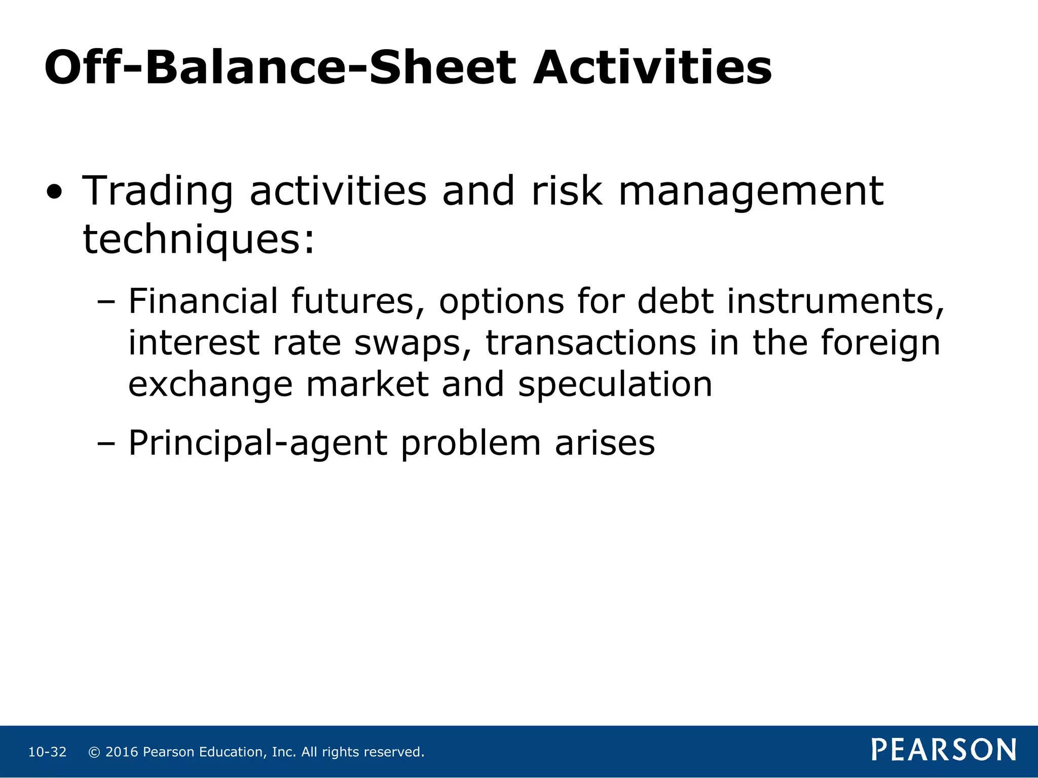 © 2016 Pearson Education, Inc. All rights reserved.10-32
Off-Balance-Sheet Activities
• Trading activities and risk management
techniques:
– Financial futures, options for debt instruments,
interest rate swaps, transactions in the foreign
exchange market and speculation
– Principal-agent problem arises
 