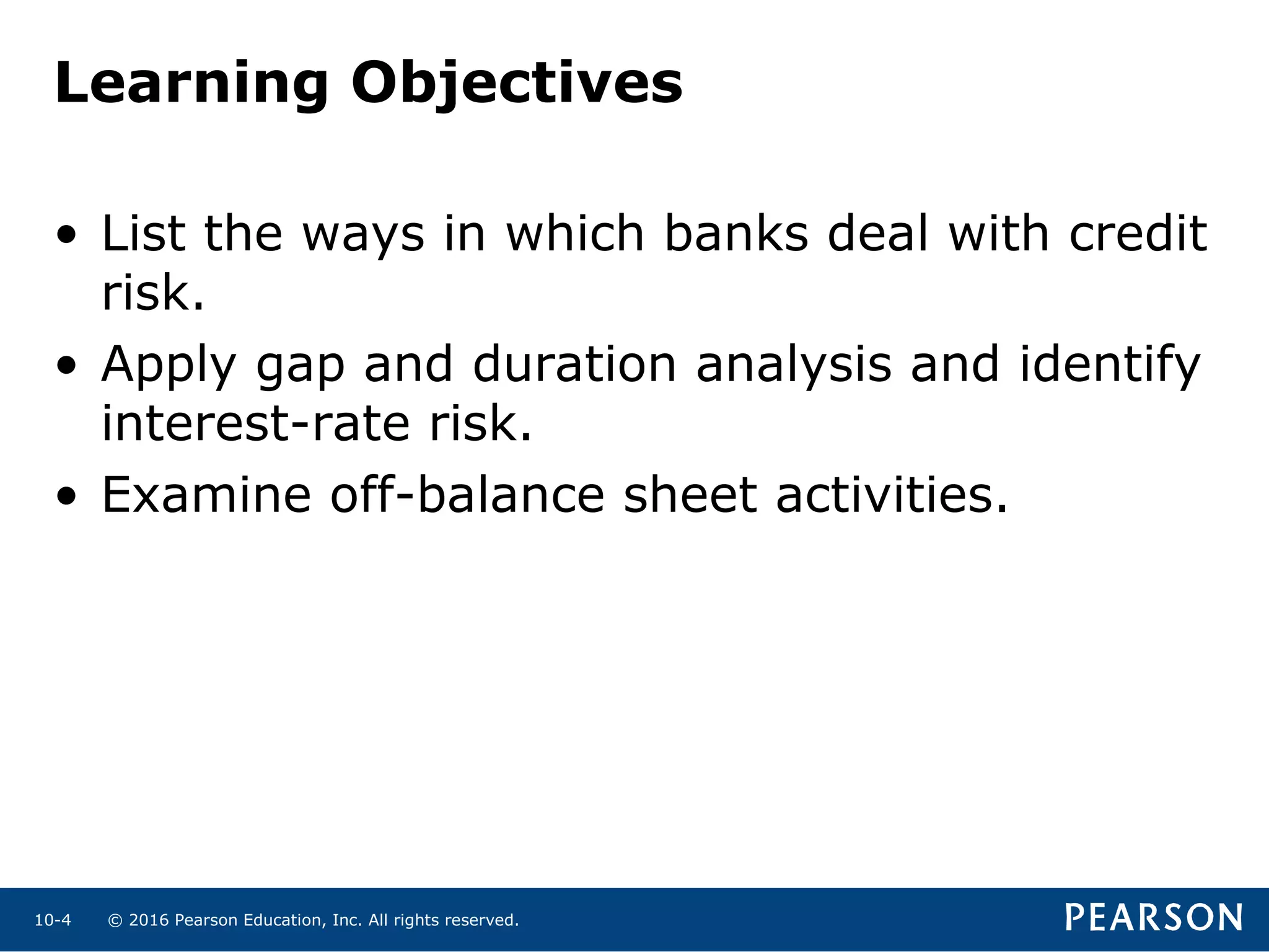 © 2016 Pearson Education, Inc. All rights reserved.10-4
Learning Objectives
• List the ways in which banks deal with credit
risk.
• Apply gap and duration analysis and identify
interest-rate risk.
• Examine off-balance sheet activities.
 