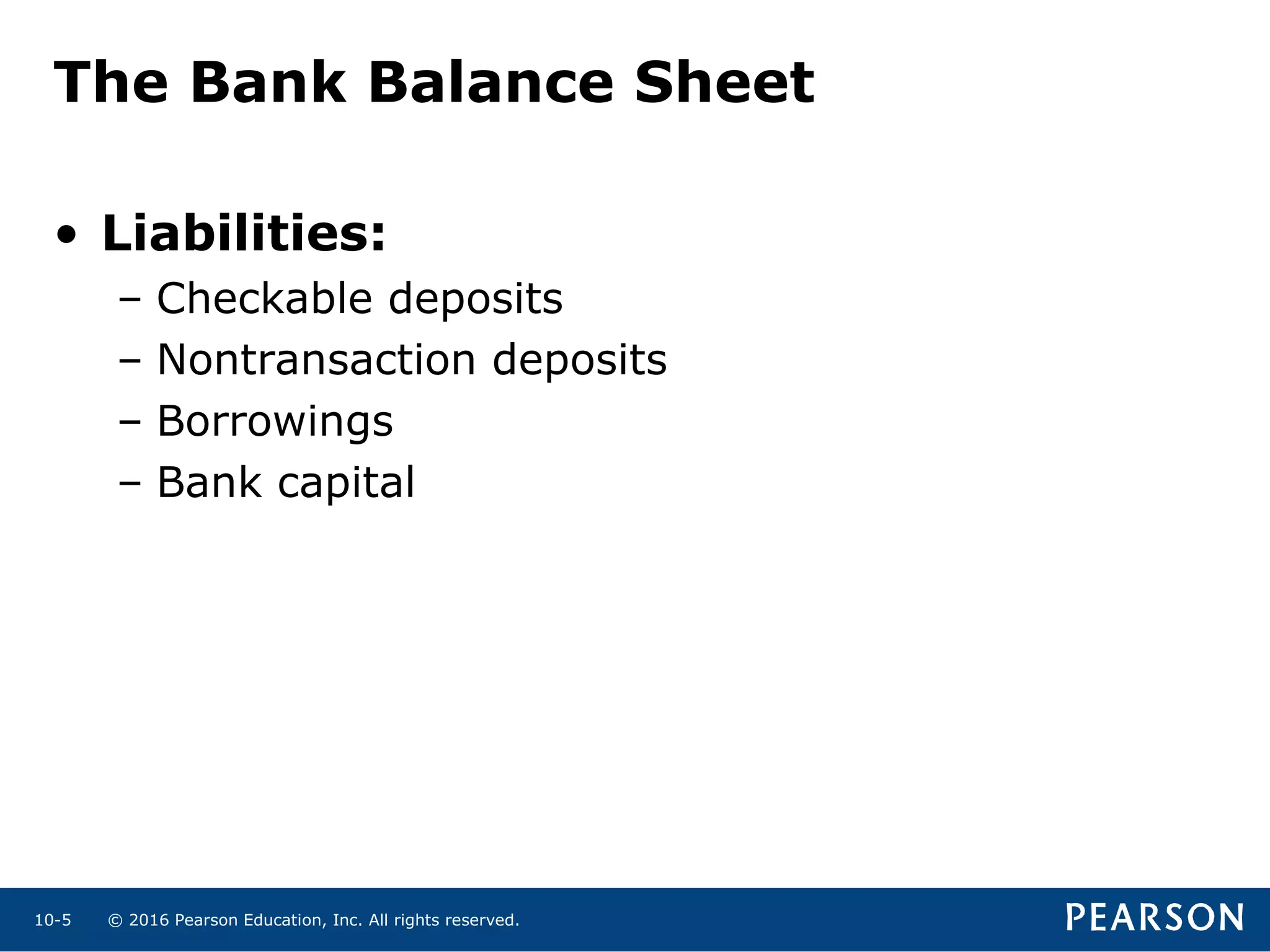 © 2016 Pearson Education, Inc. All rights reserved.10-5
The Bank Balance Sheet
• Liabilities:
– Checkable deposits
– Nontransaction deposits
– Borrowings
– Bank capital
 