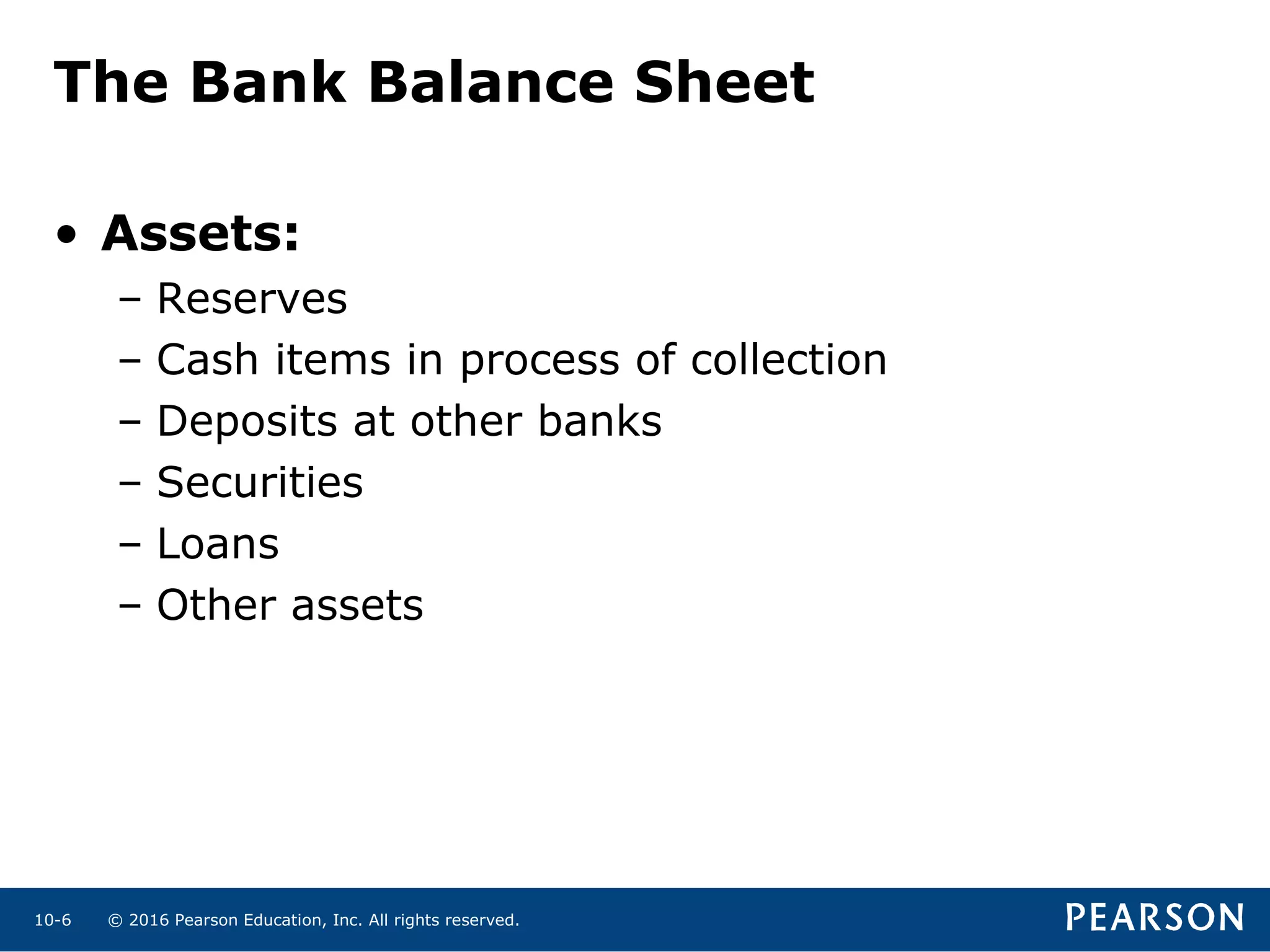 © 2016 Pearson Education, Inc. All rights reserved.10-6
The Bank Balance Sheet
• Assets:
– Reserves
– Cash items in process of collection
– Deposits at other banks
– Securities
– Loans
– Other assets
 