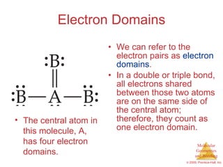 Electron Domains We can refer to the electron pairs as  electron   domains . In a double or triple bond, all electrons shared between those two atoms are on the same side of the central atom; therefore, they count as one electron domain. The central atom in this molecule, A, has four electron domains. 