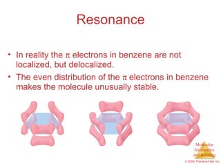 Resonance In reality the    electrons in benzene are not localized, but delocalized. The even distribution of the   electrons in benzene makes the molecule unusually stable. 