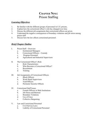 CHAPTER NINE:
                                   Prison Staffing
Learning Objectives

1.     Be familiar with the different groups of personnel in U.S. prisons.
2.     Explain how the correctional officer’s role has changed over time.
3.     Discuss the different job assignments that correctional officers are given.
4.     Understand the negative consequences of boundary violations and job stress among
       prison staff.
5.     Discuss how the law affects correctional personnel.


Brief Chapter Outline

I.     Prison Staff – Overview
       a.     Institutional Managers
       b.     Correctional Officers – Custody
       c.      Program Personnel
       d.     Agricultural and Industrial Supervisors

II.    The Correctional Officer’s Role
       a.    Role Characteristics
       b.    Who Becomes a Correctional Officer?
       c.    Recruitment
       d.    Training

III.   Job Assignments of Correctional Officers
       a.     Block Officers
       b.     Work Detail Supervisors
       c.     Yard Officers
       d.     Perimeter Security Officers

IV.    Correctional Staff Issues
       a.     Female Officers in Male Institutions
       b.     Job Stress and Burnout
       c.     Boundary Violations
       d.     Use of Force
       e.     Collective Bargaining

V.     Law and Correctional Personnel
       a.    Civil Service Laws
       b.    Liability of Correctional Personnel
 
