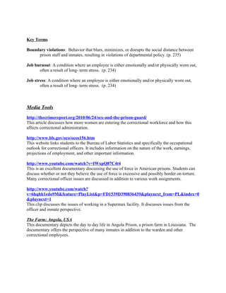 Key Terms

Boundary violations: Behavior that blurs, minimizes, or disrupts the social distance between
     prison staff and inmates, resulting in violations of departmental policy. (p. 235)

Job burnout: A condition where an employee is either emotionally and/or physically worn out,
      often a result of long- term stress. (p. 234)

Job stress: A condition where an employee is either emotionally and/or physically worn out,
       often a result of long- term stress. (p. 234)



Media Tools
http://thecrimereport.org/2010/06/24/sex-and-the-prison-guard/
This article discusses how more women are entering the correctional workforce and how this
affects correctional administration.

http://www.bls.gov/oco/ocos156.htm
This website links students to the Bureau of Labor Statistics and specifically the occupational
outlook for correctional officers. It includes information on the nature of the work, earnings,
projections of employment, and other important information.

http://www.youtube.com/watch?v=IWxpQ87C4t4
This is an excellent documentary discussing the use of force in American prisons. Students can
discuss whether or not they believe the use of force is excessive and possibly border on torture.
Many correctional officer issues are discussed in addition to various work assignments.

http://www.youtube.com/watch?
v=6hqhh1edo9M&feature=PlayList&p=FD1539D390836439&playnext_from=PL&index=0
&playnext=1
This clip discusses the issues of working in a Supermax facility. It discusses issues from the
officer and inmate perspective.

The Farm: Angola, USA
This documentary depicts the day to day life in Angola Prison, a prison farm in Louisiana. The
documentary offers the perspective of many inmates in addition to the warden and other
correctional employees.
 