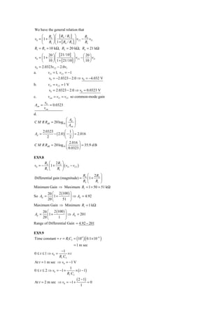 We have the general relation that
     ⎛ R ⎞ ⎛ [ R4 / R3 ] ⎞           R
v0 = ⎜ 1 + 2 ⎟ ⎜                 v − 2v
               ⎜ 1 + [ R / R ] ⎟ I 2 R I1
                               ⎟
     ⎝    R1 ⎠ ⎝        4   3 ⎠       1

R1 = R3 = 10 kΩ, R2 = 20 kΩ, R4 = 21 kΩ
     ⎛ 20 ⎞ ⎛ [ 21/10] ⎞               ⎛ 20 ⎞
v0 = ⎜ 1 + ⎟ ⎜                ⎟ vI 2 − ⎜ ⎟ vI 1
     ⎝    10 ⎠ ⎜ 1 + [ 21/10] ⎟
               ⎝              ⎠        ⎝ 10 ⎠
 v0 = 2.0323vI 2 − 2.0vI
a.        vI 1 = 1, vI 2 = −1
            v0 = −2.0323 − 2.0 ⇒ v0 = −4.032 V
b.         vI 1 = vI 2 = 1 V
           v0 = 2.0323 − 2.0 ⇒ v0 = 0.0323 V
c.         vcm = vI 1 = vI 2 so common-mode gain
         v0
Acm =        = 0.0323
         vcm
d.
                       ⎛ A ⎞
C M R RdB = 20 log10 ⎜ d ⎟
                       ⎝ Acm ⎠
     2.0323           ⎛ 1⎞
Ad =        − ( 2.0 ) ⎜ − ⎟ = 2.016
        2             ⎝ 2⎠
                     ⎛ 2.016 ⎞
C M R RdB = 20 log10 ⎜        ⎟ = 35.9 d B
                     ⎝ 0.0323 ⎠

EX9.8
         R4 ⎛ 2 R2 ⎞
v0 = −      ⎜1 +    ⎟ ( vI 1 − vI 2 )
         R3 ⎝    R1 ⎠
                                            R4 ⎛ 2 R2 ⎞
Differential gain (magnitude) =                ⎜1 +    ⎟
                                            R3 ⎝    R1 ⎠
Minimum Gain ⇒ Maximum R1 = 1 + 50 = 51 kΩ
           20 ⎛ 2 (100 ) ⎞
So Ad =       ⎜1 +       ⎟ ⇒ Ad = 4.92
           20 ⎝    51 ⎠
Maximum Gain ⇒ Minimum R1 = 1 kΩ
        20 ⎛ 2 (100 ) ⎞
Ad =       ⎜1 +       ⎟ ⇒ Ad = 201
        20 ⎝    1 ⎠
Range of Differential Gain = 4.92 − 201

EX9.9
Time constant = r = R1C2 = (104 )( 0.1×10−6 )
                                = 1 m sec
                  −1
0 ≤ t ≤ 1 ⇒ v0 =       ×t
                 R1 C2
At t = 1 m sec ⇒ v0 = −1 V
                             1
0 ≤ t ≤ 2 ⇒ v0 = −1 +            × ( t − 1)
                           R1 C2
                                   ( 2 − 1)
At t = 2 m sec ⇒ v0 = −1 +                    =0
                                        1
 